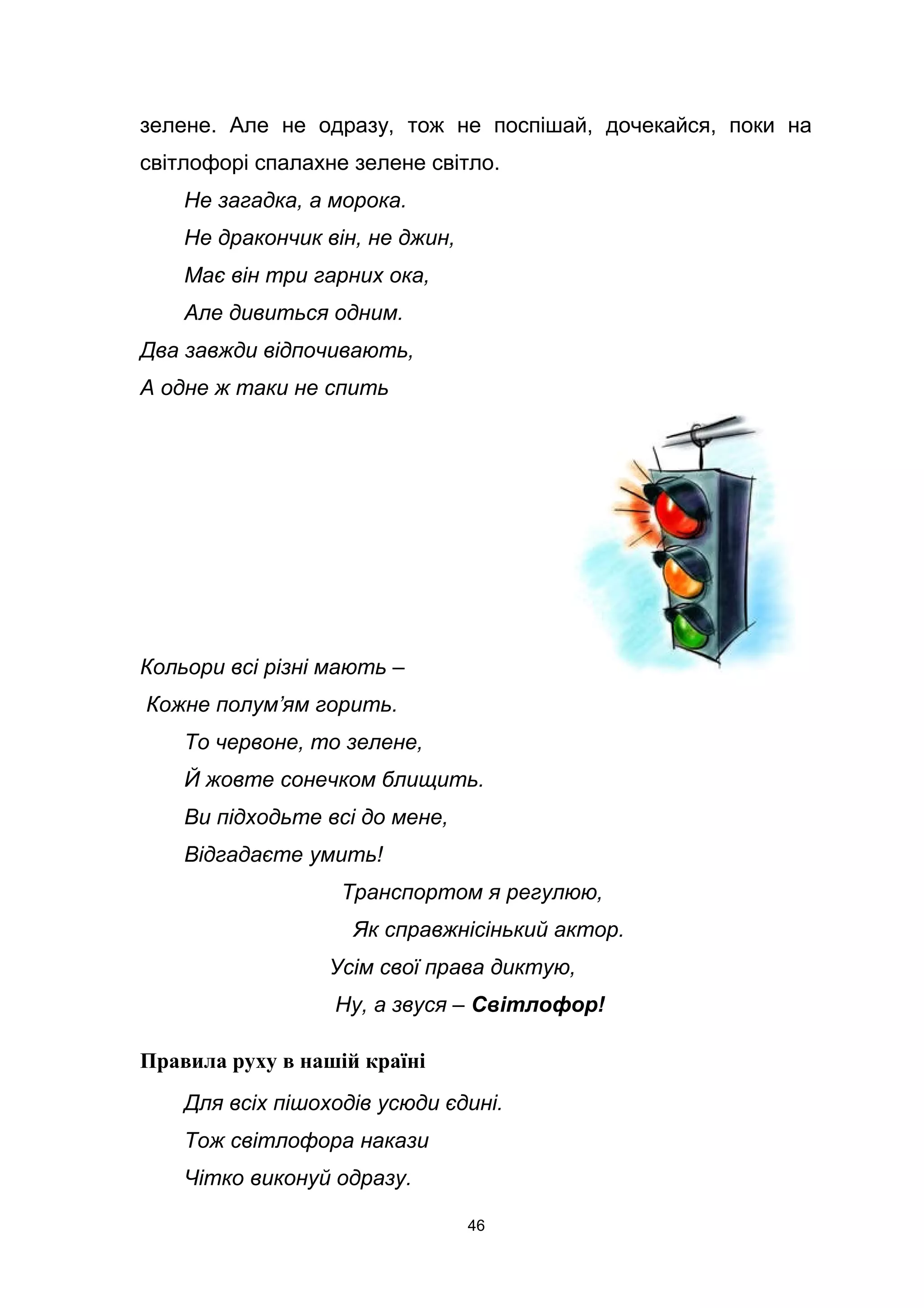 зелене. Але не одразу, тож не поспішай, дочекайся, поки на
світлофорі спалахне зелене світло.
Не загадка, а морока.
Не дракончик він, не джин,
Має він три гарних ока,
Але дивиться одним.
Два завжди відпочивають,
А одне ж таки не спить
Кольори всі різні мають –
Кожне полум’ям горить.
То червоне, то зелене,
Й жовте сонечком блищить.
Ви підходьте всі до мене,
Відгадаєте умить!
Транспортом я регулюю,
Як справжнісінький актор.
Усім свої права диктую,
Ну, а звуся – Світлофор!
Правила руху в нашій країні
Для всіх пішоходів усюди єдині.
Тож світлофора накази
Чітко виконуй одразу.
46
 