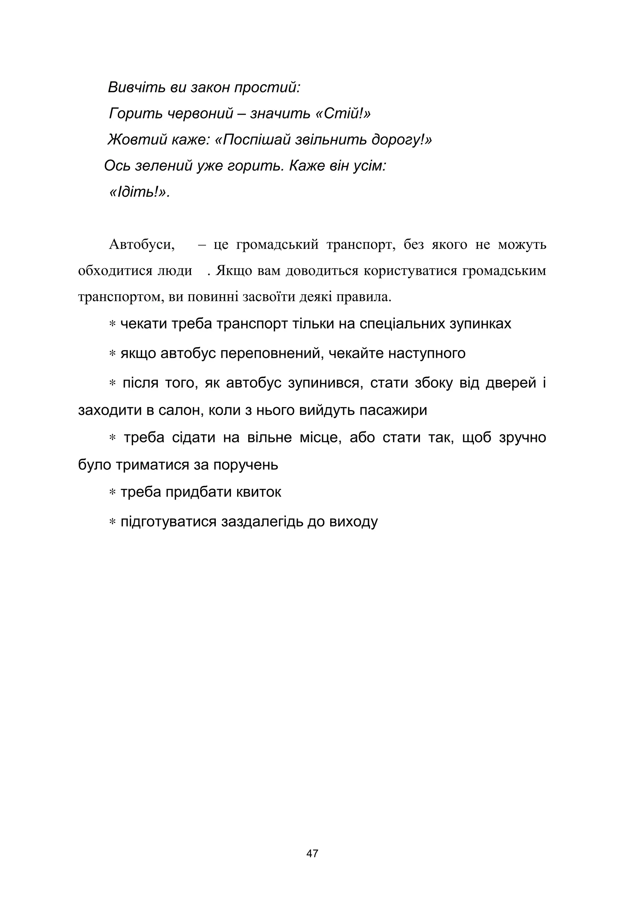 Вивчіть ви закон простий:
Горить червоний – значить «Стій!»
Жовтий каже: «Поспішай звільнить дорогу!»
Ось зелений уже горить. Каже він усім:
«Ідіть!».
Автобуси, – це громадський транспорт, без якого не можуть
обходитися люди . Якщо вам доводиться користуватися громадським
транспортом, ви повинні засвоїти деякі правила.
∗ чекати треба транспорт тільки на спеціальних зупинках
∗ якщо автобус переповнений, чекайте наступного
∗ після того, як автобус зупинився, стати збоку від дверей і
заходити в салон, коли з нього вийдуть пасажири
∗ треба сідати на вільне місце, або стати так, щоб зручно
було триматися за поручень
∗ треба придбати квиток
∗ підготуватися заздалегідь до виходу
47
 