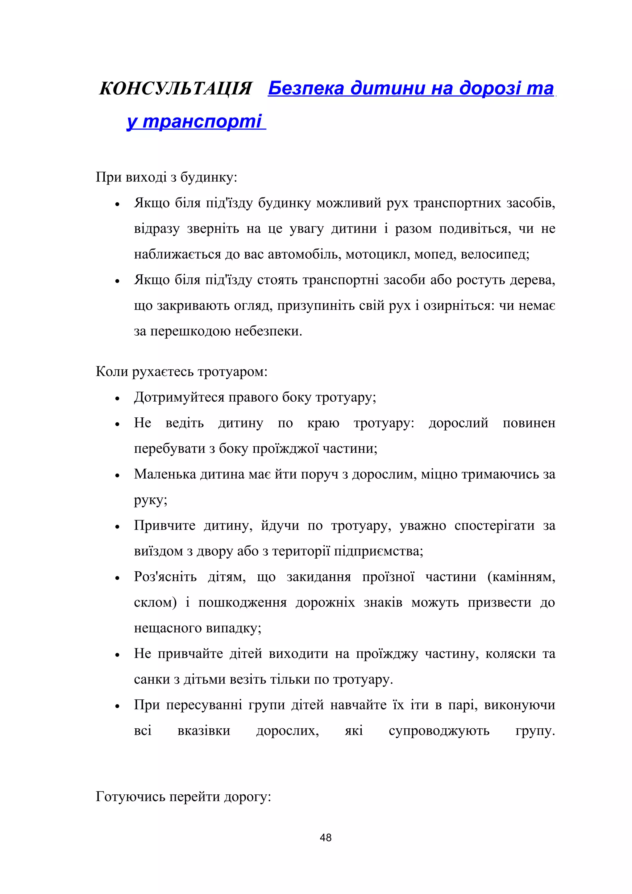 КОНСУЛЬТАЦІЯ Безпека дитини на дорозі та
у транспорті
При виході з будинку:
• Якщо біля під'їзду будинку можливий рух транспортних засобів,
відразу зверніть на це увагу дитини і разом подивіться, чи не
наближається до вас автомобіль, мотоцикл, мопед, велосипед;
• Якщо біля під'їзду стоять транспортні засоби або ростуть дерева,
що закривають огляд, призупиніть свій рух і озирніться: чи немає
за перешкодою небезпеки.
Коли рухаєтесь тротуаром:
• Дотримуйтеся правого боку тротуару;
• Не ведіть дитину по краю тротуару: дорослий повинен
перебувати з боку проїжджої частини;
• Маленька дитина має йти поруч з дорослим, міцно тримаючись за
руку;
• Привчите дитину, йдучи по тротуару, уважно спостерігати за
виїздом з двору або з території підприємства;
• Роз'ясніть дітям, що закидання проїзної частини (камінням,
склом) і пошкодження дорожніх знаків можуть призвести до
нещасного випадку;
• Не привчайте дітей виходити на проїжджу частину, коляски та
санки з дітьми везіть тільки по тротуару.
• При пересуванні групи дітей навчайте їх іти в парі, виконуючи
всі вказівки дорослих, які супроводжують групу.
Готуючись перейти дорогу:
48
 