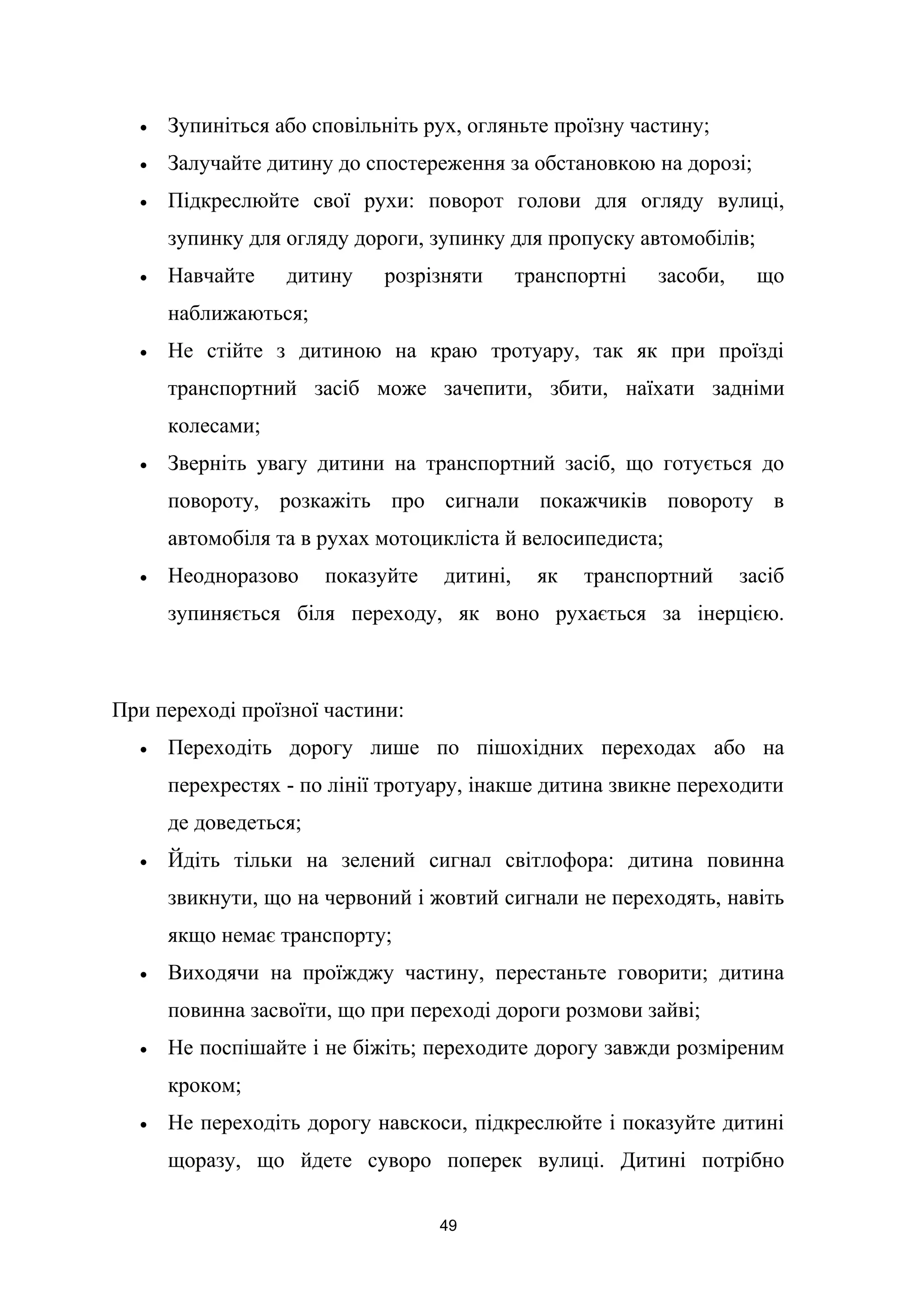 • Зупиніться або сповільніть рух, огляньте проїзну частину;
• Залучайте дитину до спостереження за обстановкою на дорозі;
• Підкреслюйте свої рухи: поворот голови для огляду вулиці,
зупинку для огляду дороги, зупинку для пропуску автомобілів;
• Навчайте дитину розрізняти транспортні засоби, що
наближаються;
• Не стійте з дитиною на краю тротуару, так як при проїзді
транспортний засіб може зачепити, збити, наїхати задніми
колесами;
• Зверніть увагу дитини на транспортний засіб, що готується до
повороту, розкажіть про сигнали покажчиків повороту в
автомобіля та в рухах мотоцикліста й велосипедиста;
• Неодноразово показуйте дитині, як транспортний засіб
зупиняється біля переходу, як воно рухається за інерцією.
При переході проїзної частини:
• Переходіть дорогу лише по пішохідних переходах або на
перехрестях - по лінії тротуару, інакше дитина звикне переходити
де доведеться;
• Йдіть тільки на зелений сигнал світлофора: дитина повинна
звикнути, що на червоний і жовтий сигнали не переходять, навіть
якщо немає транспорту;
• Виходячи на проїжджу частину, перестаньте говорити; дитина
повинна засвоїти, що при переході дороги розмови зайві;
• Не поспішайте і не біжіть; переходите дорогу завжди розміреним
кроком;
• Не переходіть дорогу навскоси, підкреслюйте і показуйте дитині
щоразу, що йдете суворо поперек вулиці. Дитині потрібно
49
 