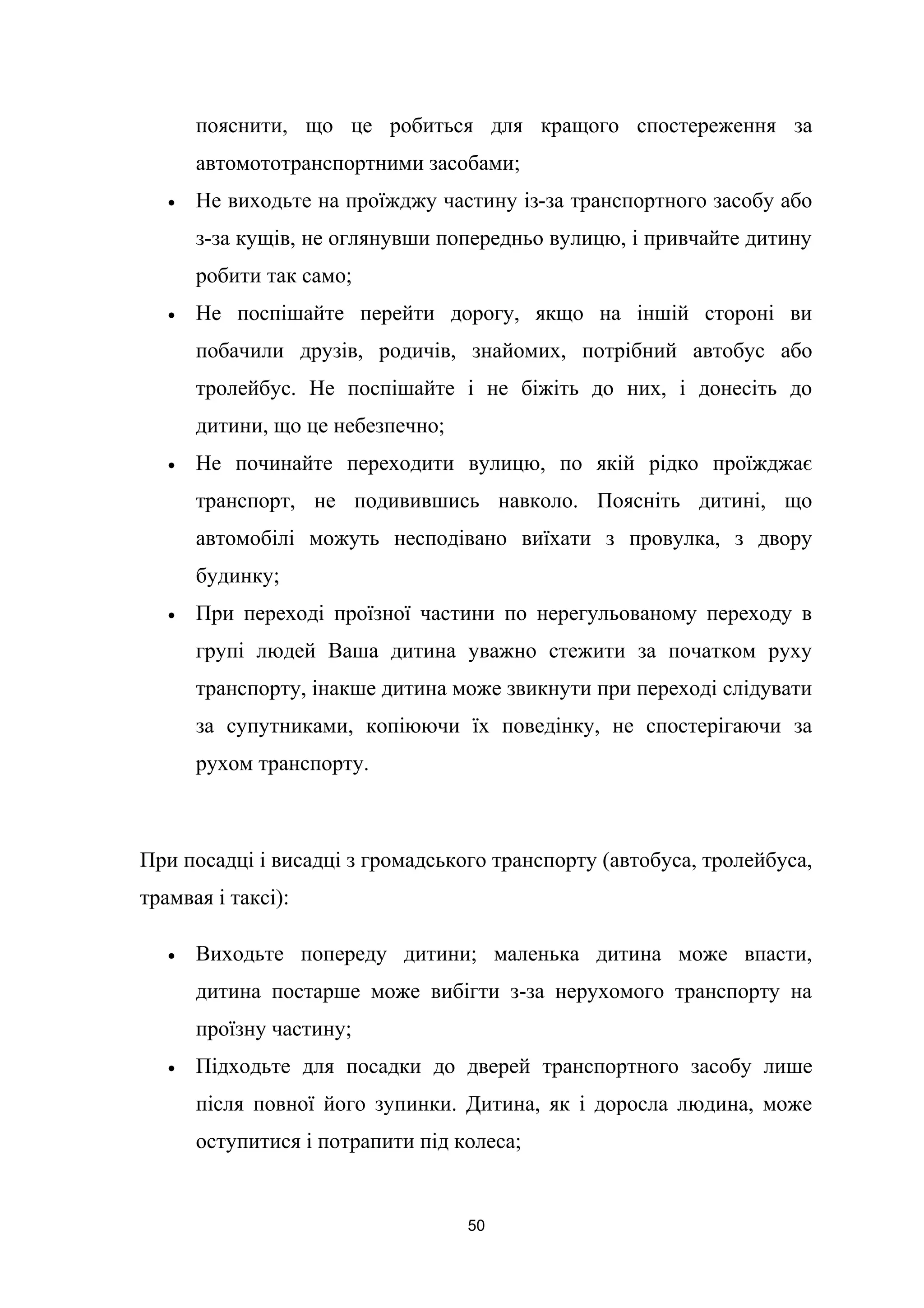 пояснити, що це робиться для кращого спостереження за
автомототранспортними засобами;
• Не виходьте на проїжджу частину із-за транспортного засобу або
з-за кущів, не оглянувши попередньо вулицю, і привчайте дитину
робити так само;
• Не поспішайте перейти дорогу, якщо на іншій стороні ви
побачили друзів, родичів, знайомих, потрібний автобус або
тролейбус. Не поспішайте і не біжіть до них, і донесіть до
дитини, що це небезпечно;
• Не починайте переходити вулицю, по якій рідко проїжджає
транспорт, не подивившись навколо. Поясніть дитині, що
автомобілі можуть несподівано виїхати з провулка, з двору
будинку;
• При переході проїзної частини по нерегульованому переходу в
групі людей Ваша дитина уважно стежити за початком руху
транспорту, інакше дитина може звикнути при переході слідувати
за супутниками, копіюючи їх поведінку, не спостерігаючи за
рухом транспорту.
При посадці і висадці з громадського транспорту (автобуса, тролейбуса,
трамвая і таксі):
• Виходьте попереду дитини; маленька дитина може впасти,
дитина постарше може вибігти з-за нерухомого транспорту на
проїзну частину;
• Підходьте для посадки до дверей транспортного засобу лише
після повної його зупинки. Дитина, як і доросла людина, може
оступитися і потрапити під колеса;
50
 