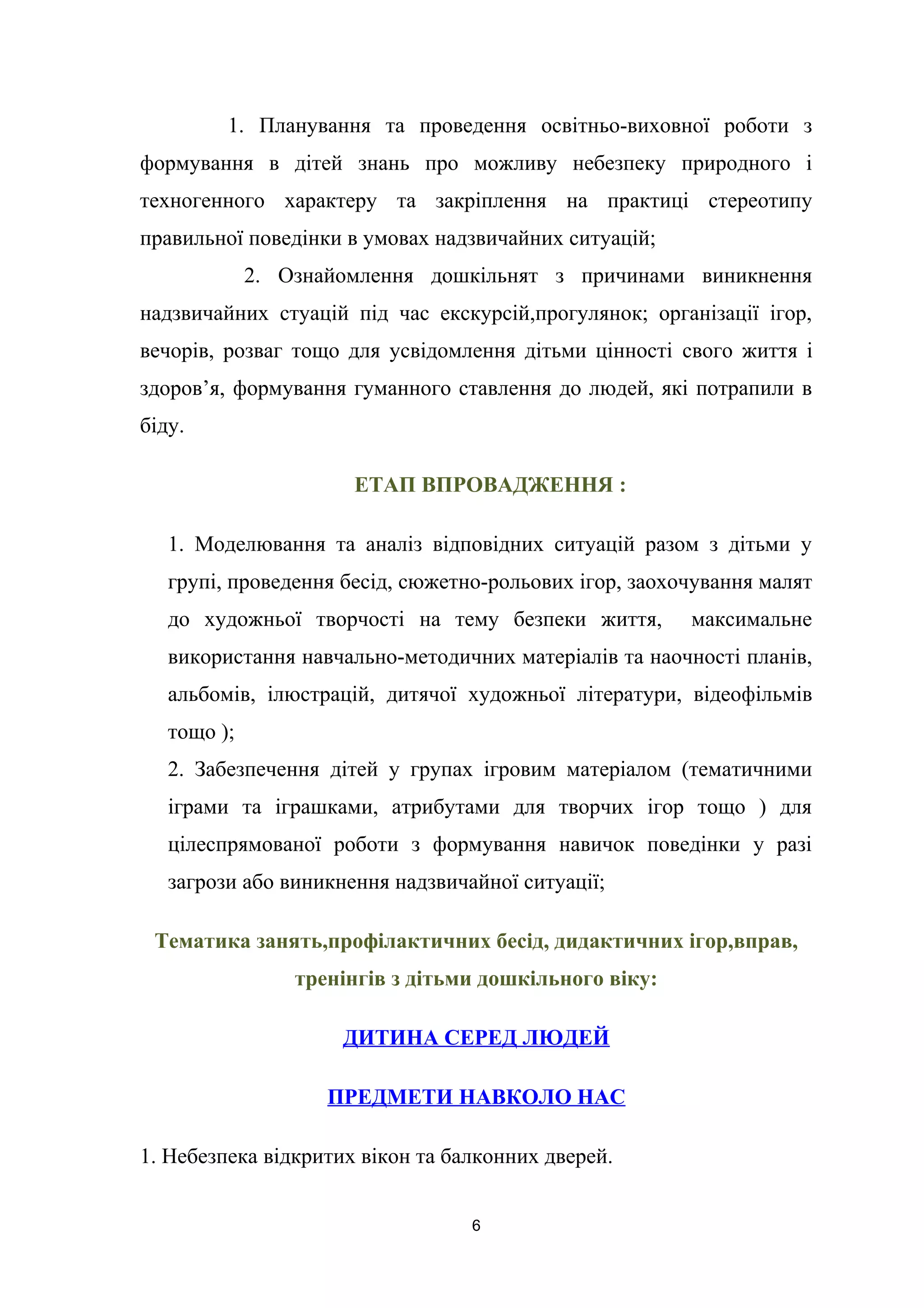 1. Планування та проведення освітньо-виховної роботи з
формування в дітей знань про можливу небезпеку природного і
техногенного характеру та закріплення на практиці стереотипу
правильної поведінки в умовах надзвичайних ситуацій;
2. Ознайомлення дошкільнят з причинами виникнення
надзвичайних стуацій під час екскурсій,прогулянок; організації ігор,
вечорів, розваг тощо для усвідомлення дітьми цінності свого життя і
здоров’я, формування гуманного ставлення до людей, які потрапили в
біду.
ЕТАП ВПРОВАДЖЕННЯ :
1. Моделювання та аналіз відповідних ситуацій разом з дітьми у
групі, проведення бесід, сюжетно-рольових ігор, заохочування малят
до художньої творчості на тему безпеки життя, максимальне
використання навчально-методичних матеріалів та наочності планів,
альбомів, ілюстрацій, дитячої художньої літератури, відеофільмів
тощо );
2. Забезпечення дітей у групах ігровим матеріалом (тематичними
іграми та іграшками, атрибутами для творчих ігор тощо ) для
цілеспрямованої роботи з формування навичок поведінки у разі
загрози або виникнення надзвичайної ситуації;
Тематика занять,профілактичних бесід, дидактичних ігор,вправ,
тренінгів з дітьми дошкільного віку:
ДИТИНА СЕРЕД ЛЮДЕЙ
ПРЕДМЕТИ НАВКОЛО НАС
1. Небезпека відкритих вікон та балконних дверей.
6
 