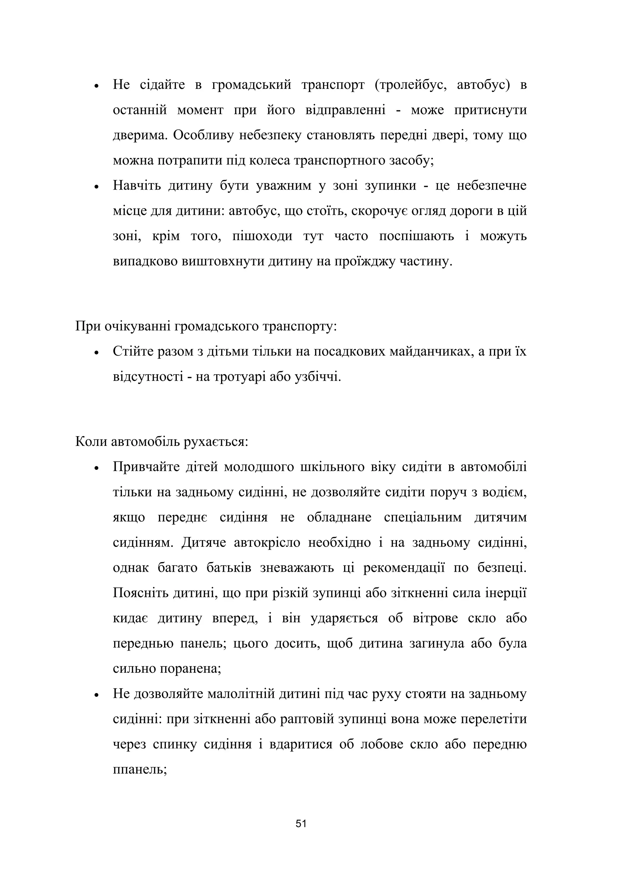 • Не сідайте в громадський транспорт (тролейбус, автобус) в
останній момент при його відправленні - може притиснути
дверима. Особливу небезпеку становлять передні двері, тому що
можна потрапити під колеса транспортного засобу;
• Навчіть дитину бути уважним у зоні зупинки - це небезпечне
місце для дитини: автобус, що стоїть, скорочує огляд дороги в цій
зоні, крім того, пішоходи тут часто поспішають і можуть
випадково виштовхнути дитину на проїжджу частину.
При очікуванні громадського транспорту:
• Стійте разом з дітьми тільки на посадкових майданчиках, а при їх
відсутності - на тротуарі або узбіччі.
Коли автомобіль рухається:
• Привчайте дітей молодшого шкільного віку сидіти в автомобілі
тільки на задньому сидінні, не дозволяйте сидіти поруч з водієм,
якщо переднє сидіння не обладнане спеціальним дитячим
сидінням. Дитяче автокрісло необхідно і на задньому сидінні,
однак багато батьків зневажають ці рекомендації по безпеці.
Поясніть дитині, що при різкій зупинці або зіткненні сила інерції
кидає дитину вперед, і він ударяється об вітрове скло або
переднью панель; цього досить, щоб дитина загинула або була
сильно поранена;
• Не дозволяйте малолітній дитині під час руху стояти на задньому
сидінні: при зіткненні або раптовій зупинці вона може перелетіти
через спинку сидіння і вдаритися об лобове скло або передню
ппанель;
51
 
