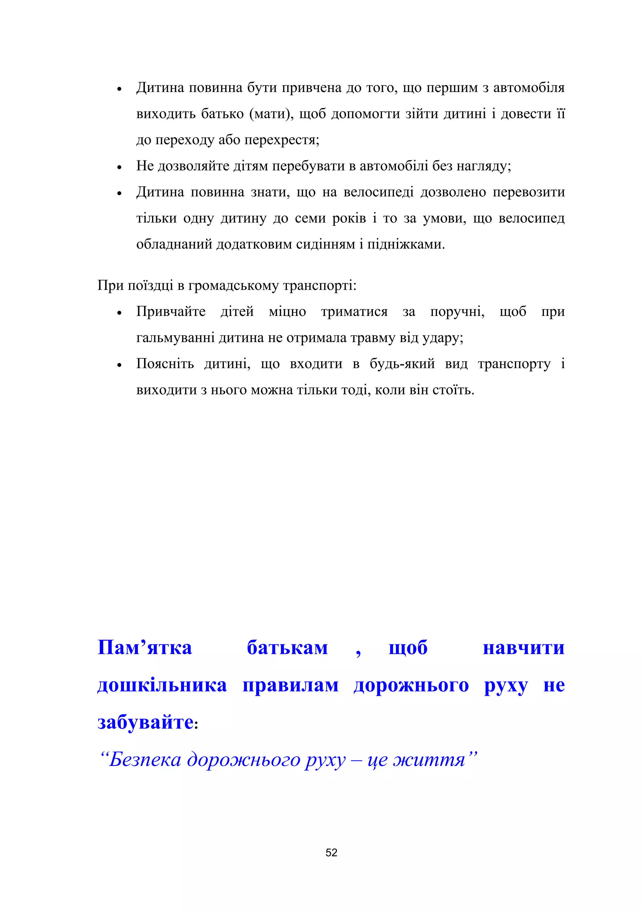 • Дитина повинна бути привчена до того, що першим з автомобіля
виходить батько (мати), щоб допомогти зійти дитині і довести її
до переходу або перехрестя;
• Не дозволяйте дітям перебувати в автомобілі без нагляду;
• Дитина повинна знати, що на велосипеді дозволено перевозити
тільки одну дитину до семи років і то за умови, що велосипед
обладнаний додатковим сидінням і підніжками.
При поїздці в громадському транспорті:
• Привчайте дітей міцно триматися за поручні, щоб при
гальмуванні дитина не отримала травму від удару;
• Поясніть дитині, що входити в будь-який вид транспорту і
виходити з нього можна тільки тоді, коли він стоїть.
Пам’ятка батькам , щоб навчити
дошкільника правилам дорожнього руху не
забувайте:
“Безпека дорожнього руху – це життя”
52
 