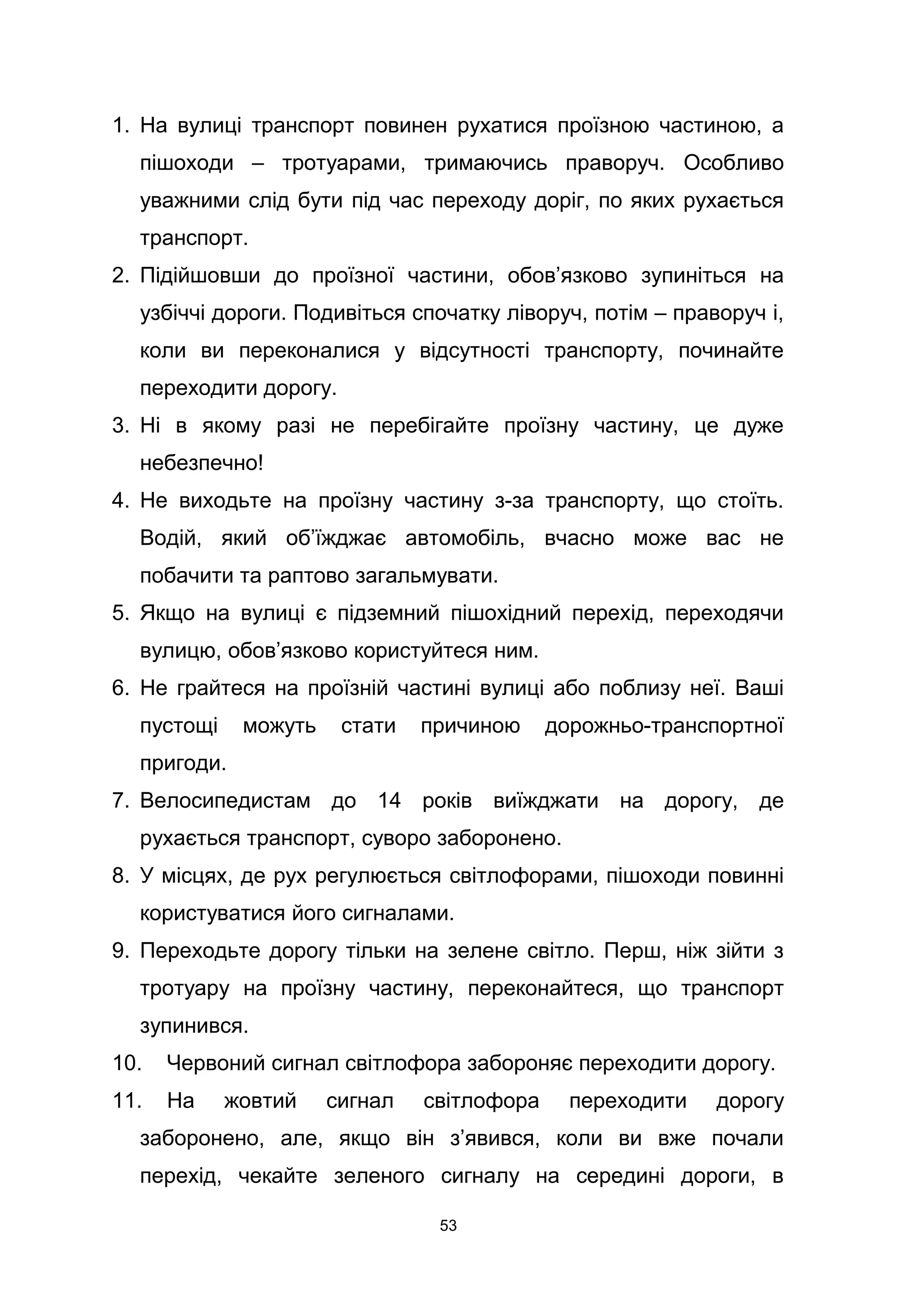 1. На вулиці транспорт повинен рухатися проїзною частиною, а
пішоходи – тротуарами, тримаючись праворуч. Особливо
уважними слід бути під час переходу доріг, по яких рухається
транспорт.
2. Підійшовши до проїзної частини, обов’язково зупиніться на
узбіччі дороги. Подивіться спочатку ліворуч, потім – праворуч і,
коли ви переконалися у відсутності транспорту, починайте
переходити дорогу.
3. Ні в якому разі не перебігайте проїзну частину, це дуже
небезпечно!
4. Не виходьте на проїзну частину з-за транспорту, що стоїть.
Водій, який об’їжджає автомобіль, вчасно може вас не
побачити та раптово загальмувати.
5. Якщо на вулиці є підземний пішохідний перехід, переходячи
вулицю, обов’язково користуйтеся ним.
6. Не грайтеся на проїзній частині вулиці або поблизу неї. Ваші
пустощі можуть стати причиною дорожньо-транспортної
пригоди.
7. Велосипедистам до 14 років виїжджати на дорогу, де
рухається транспорт, суворо заборонено.
8. У місцях, де рух регулюється світлофорами, пішоходи повинні
користуватися його сигналами.
9. Переходьте дорогу тільки на зелене світло. Перш, ніж зійти з
тротуару на проїзну частину, переконайтеся, що транспорт
зупинився.
10. Червоний сигнал світлофора забороняє переходити дорогу.
11. На жовтий сигнал світлофора переходити дорогу
заборонено, але, якщо він з’явився, коли ви вже почали
перехід, чекайте зеленого сигналу на середині дороги, в
53
 