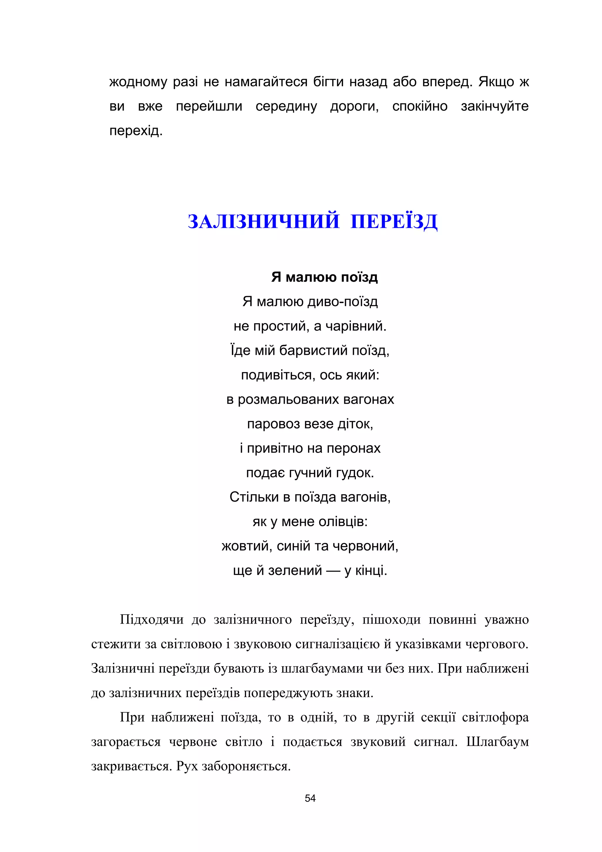 жодному разі не намагайтеся бігти назад або вперед. Якщо ж
ви вже перейшли середину дороги, спокійно закінчуйте
перехід.
ЗАЛІЗНИЧНИЙ ПЕРЕЇЗД
Я малюю поїзд
Я малюю диво-поїзд
не простий, а чарівний.
Їде мій барвистий поїзд,
подивіться, ось який:
в розмальованих вагонах
паровоз везе діток,
і привітно на перонах
подає гучний гудок.
Стільки в поїзда вагонів,
як у мене олівців:
жовтий, синій та червоний,
ще й зелений — у кінці.
Підходячи до залізничного переїзду, пішоходи повинні уважно
стежити за світловою і звуковою сигналізацією й указівками чергового.
Залізничні переїзди бувають із шлагбаумами чи без них. При наближені
до залізничних переїздів попереджують знаки.
При наближені поїзда, то в одній, то в другій секції світлофора
загорається червоне світло і подається звуковий сигнал. Шлагбаум
закривається. Рух забороняється.
54
 