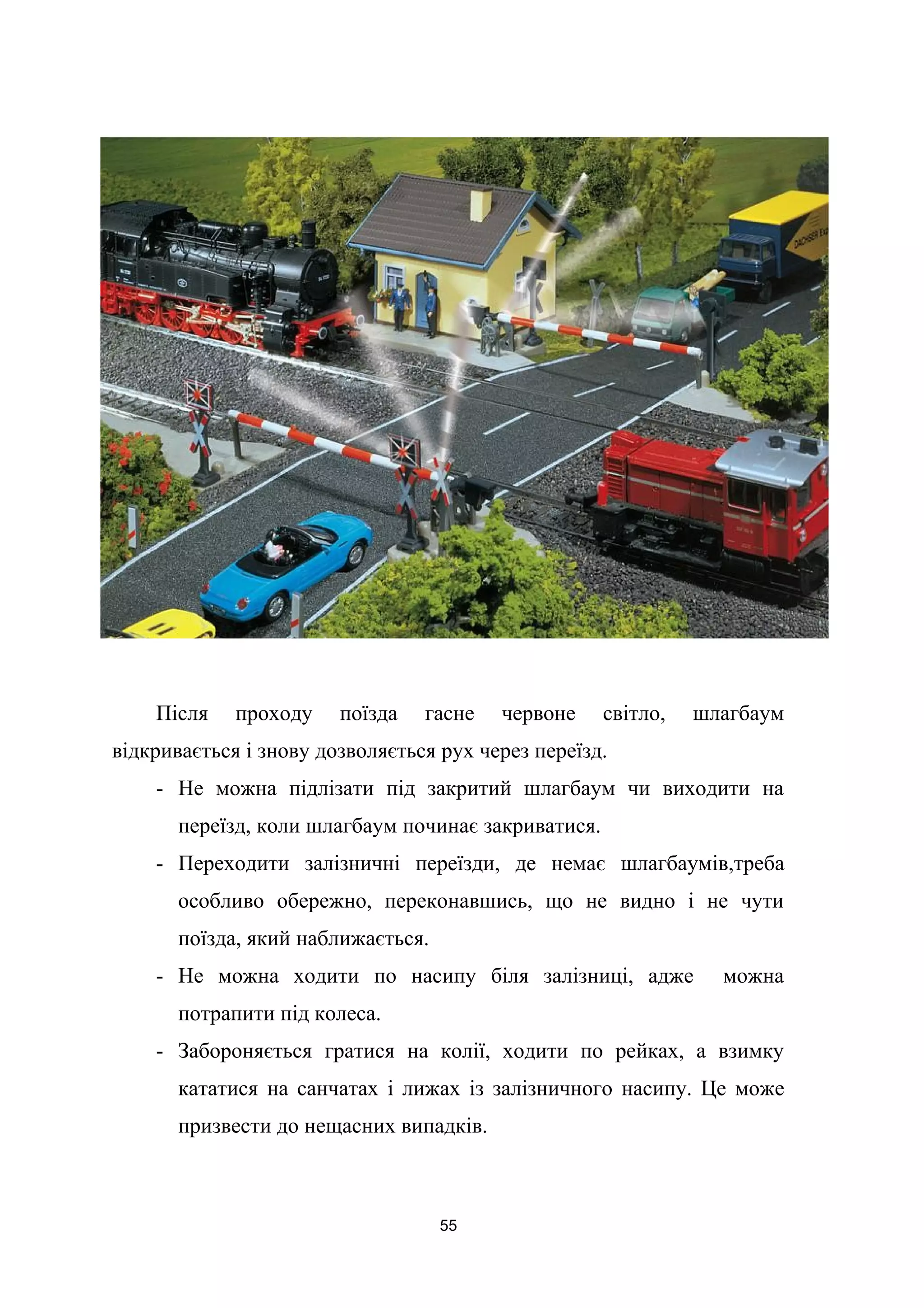Після проходу поїзда гасне червоне світло, шлагбаум
відкривається і знову дозволяється рух через переїзд.
- Не можна підлізати під закритий шлагбаум чи виходити на
переїзд, коли шлагбаум починає закриватися.
- Переходити залізничні переїзди, де немає шлагбаумів,треба
особливо обережно, переконавшись, що не видно і не чути
поїзда, який наближається.
- Не можна ходити по насипу біля залізниці, адже можна
потрапити під колеса.
- Забороняється гратися на колії, ходити по рейках, а взимку
кататися на санчатах і лижах із залізничного насипу. Це може
призвести до нещасних випадків.
55
 