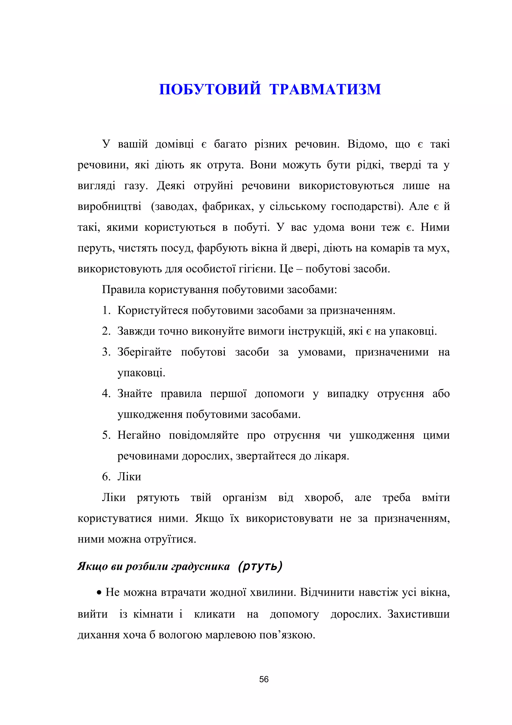 ПОБУТОВИЙ ТРАВМАТИЗМ
У вашій домівці є багато різних речовин. Відомо, що є такі
речовини, які діють як отрута. Вони можуть бути рідкі, тверді та у
вигляді газу. Деякі отруйні речовини використовуються лише на
виробництві (заводах, фабриках, у сільському господарстві). Але є й
такі, якими користуються в побуті. У вас удома вони теж є. Ними
перуть, чистять посуд, фарбують вікна й двері, діють на комарів та мух,
використовують для особистої гігієни. Це – побутові засоби.
Правила користування побутовими засобами:
1. Користуйтеся побутовими засобами за призначенням.
2. Завжди точно виконуйте вимоги інструкцій, які є на упаковці.
3. Зберігайте побутові засоби за умовами, призначеними на
упаковці.
4. Знайте правила першої допомоги у випадку отруєння або
ушкодження побутовими засобами.
5. Негайно повідомляйте про отруєння чи ушкодження цими
речовинами дорослих, звертайтеся до лікаря.
6. Ліки
Ліки рятують твій організм від хвороб, але треба вміти
користуватися ними. Якщо їх використовувати не за призначенням,
ними можна отруїтися.
Якщо ви розбили градусника (ртуть)
• Не можна втрачати жодної хвилини. Відчинити навстіж усі вікна,
вийти із кімнати і кликати на допомогу дорослих. Захистивши
дихання хоча б вологою марлевою пов’язкою.
56
 