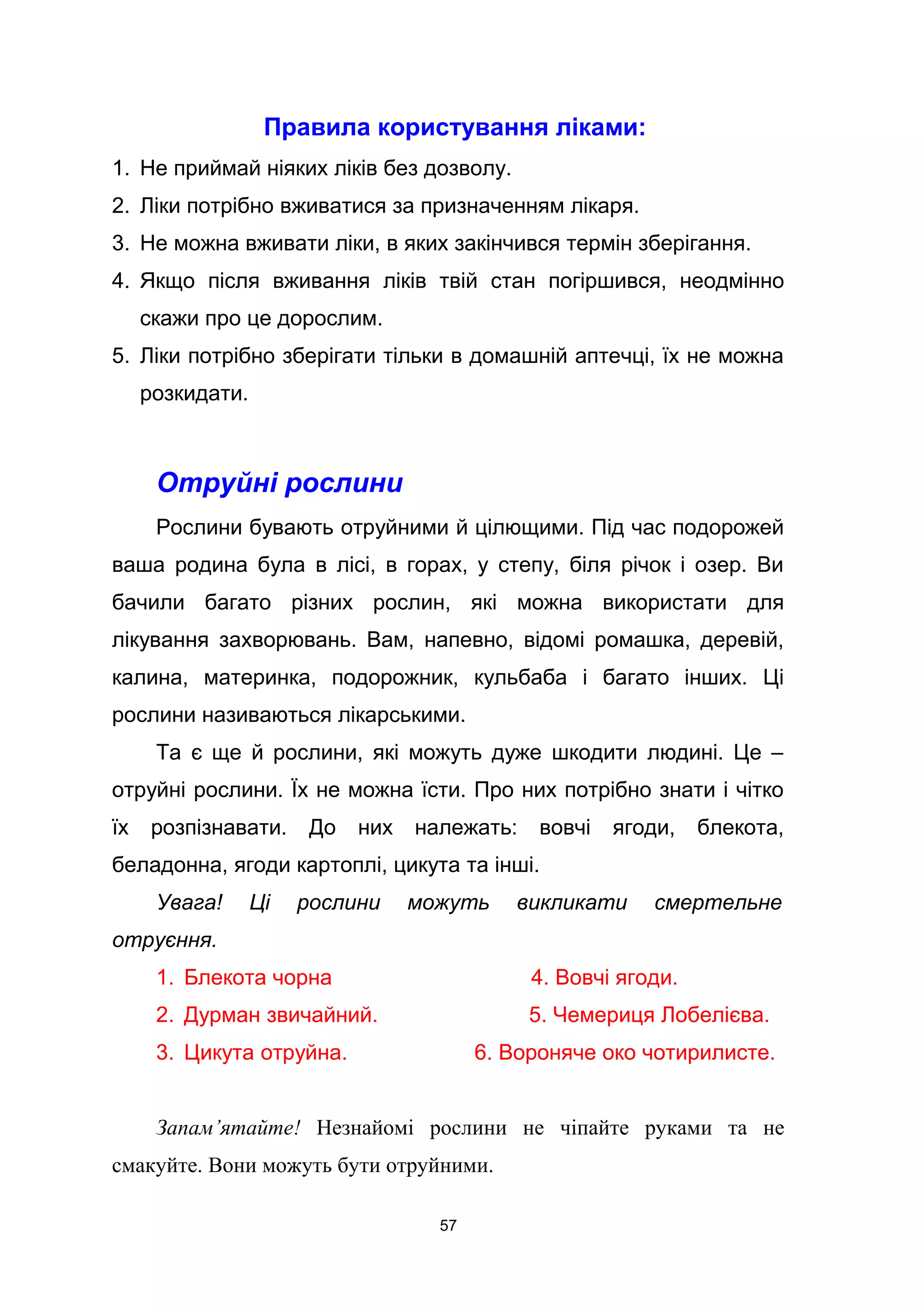 Правила користування ліками:
1. Не приймай ніяких ліків без дозволу.
2. Ліки потрібно вживатися за призначенням лікаря.
3. Не можна вживати ліки, в яких закінчився термін зберігання.
4. Якщо після вживання ліків твій стан погіршився, неодмінно
скажи про це дорослим.
5. Ліки потрібно зберігати тільки в домашній аптечці, їх не можна
розкидати.
Отруйні рослини
Рослини бувають отруйними й цілющими. Під час подорожей
ваша родина була в лісі, в горах, у степу, біля річок і озер. Ви
бачили багато різних рослин, які можна використати для
лікування захворювань. Вам, напевно, відомі ромашка, деревій,
калина, материнка, подорожник, кульбаба і багато інших. Ці
рослини називаються лікарськими.
Та є ще й рослини, які можуть дуже шкодити людині. Це –
отруйні рослини. Їх не можна їсти. Про них потрібно знати і чітко
їх розпізнавати. До них належать: вовчі ягоди, блекота,
беладонна, ягоди картоплі, цикута та інші.
Увага! Ці рослини можуть викликати смертельне
отруєння.
1. Блекота чорна 4. Вовчі ягоди.
2. Дурман звичайний. 5. Чемериця Лобелієва.
3. Цикута отруйна. 6. Вороняче око чотирилисте.
Запам’ятайте! Незнайомі рослини не чіпайте руками та не
смакуйте. Вони можуть бути отруйними.
57
 