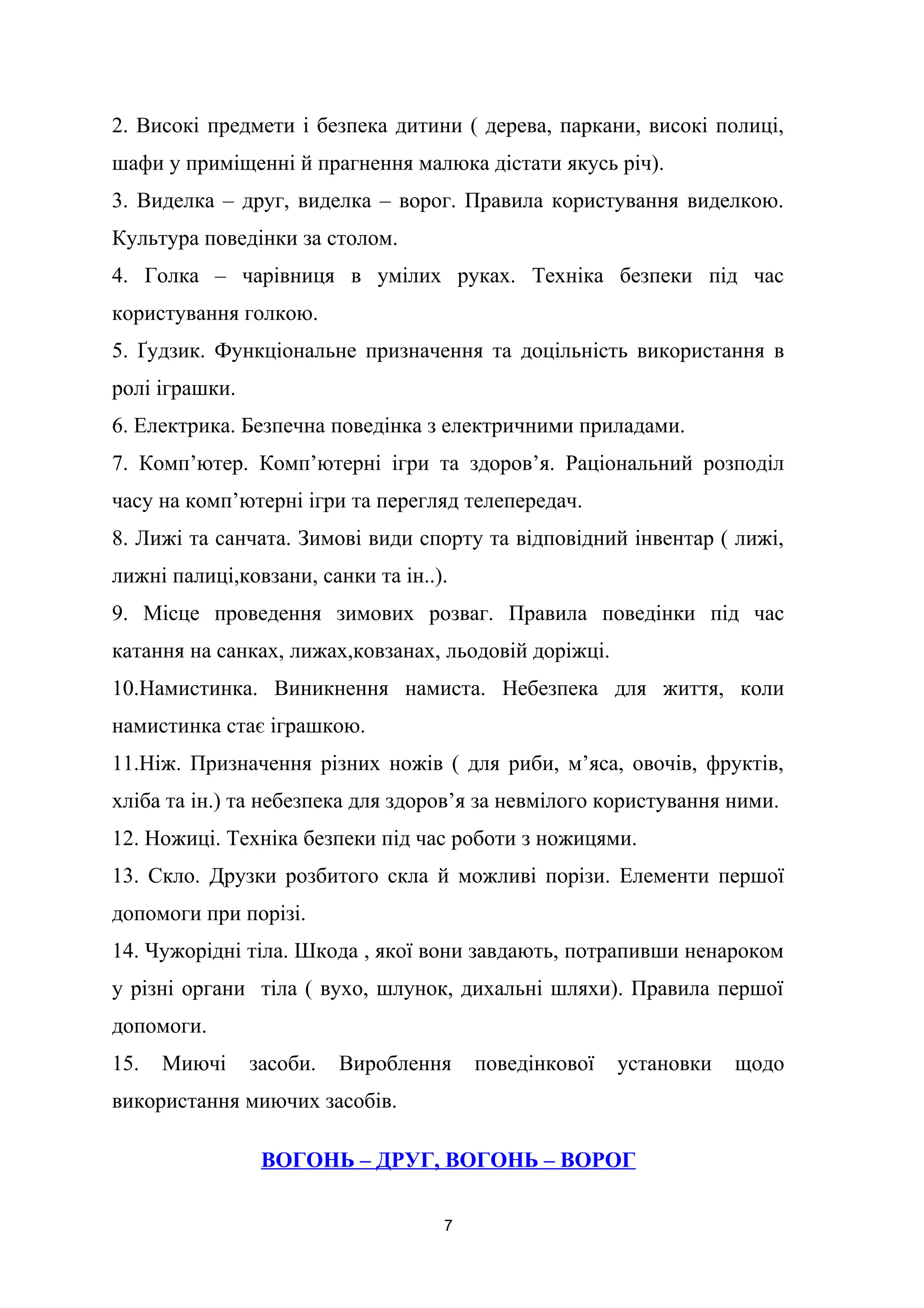 2. Високі предмети і безпека дитини ( дерева, паркани, високі полиці,
шафи у приміщенні й прагнення малюка дістати якусь річ).
3. Виделка – друг, виделка – ворог. Правила користування виделкою.
Культура поведінки за столом.
4. Голка – чарівниця в умілих руках. Техніка безпеки під час
користування голкою.
5. Ґудзик. Функціональне призначення та доцільність використання в
ролі іграшки.
6. Електрика. Безпечна поведінка з електричними приладами.
7. Комп’ютер. Комп’ютерні ігри та здоров’я. Раціональний розподіл
часу на комп’ютерні ігри та перегляд телепередач.
8. Лижі та санчата. Зимові види спорту та відповідний інвентар ( лижі,
лижні палиці,ковзани, санки та ін..).
9. Місце проведення зимових розваг. Правила поведінки під час
катання на санках, лижах,ковзанах, льодовій доріжці.
10.Намистинка. Виникнення намиста. Небезпека для життя, коли
намистинка стає іграшкою.
11.Ніж. Призначення різних ножів ( для риби, м’яса, овочів, фруктів,
хліба та ін.) та небезпека для здоров’я за невмілого користування ними.
12. Ножиці. Техніка безпеки під час роботи з ножицями.
13. Скло. Друзки розбитого скла й можливі порізи. Елементи першої
допомоги при порізі.
14. Чужорідні тіла. Шкода , якої вони завдають, потрапивши ненароком
у різні органи тіла ( вухо, шлунок, дихальні шляхи). Правила першої
допомоги.
15. Миючі засоби. Вироблення поведінкової установки щодо
використання миючих засобів.
ВОГОНЬ – ДРУГ, ВОГОНЬ – ВОРОГ
7
 