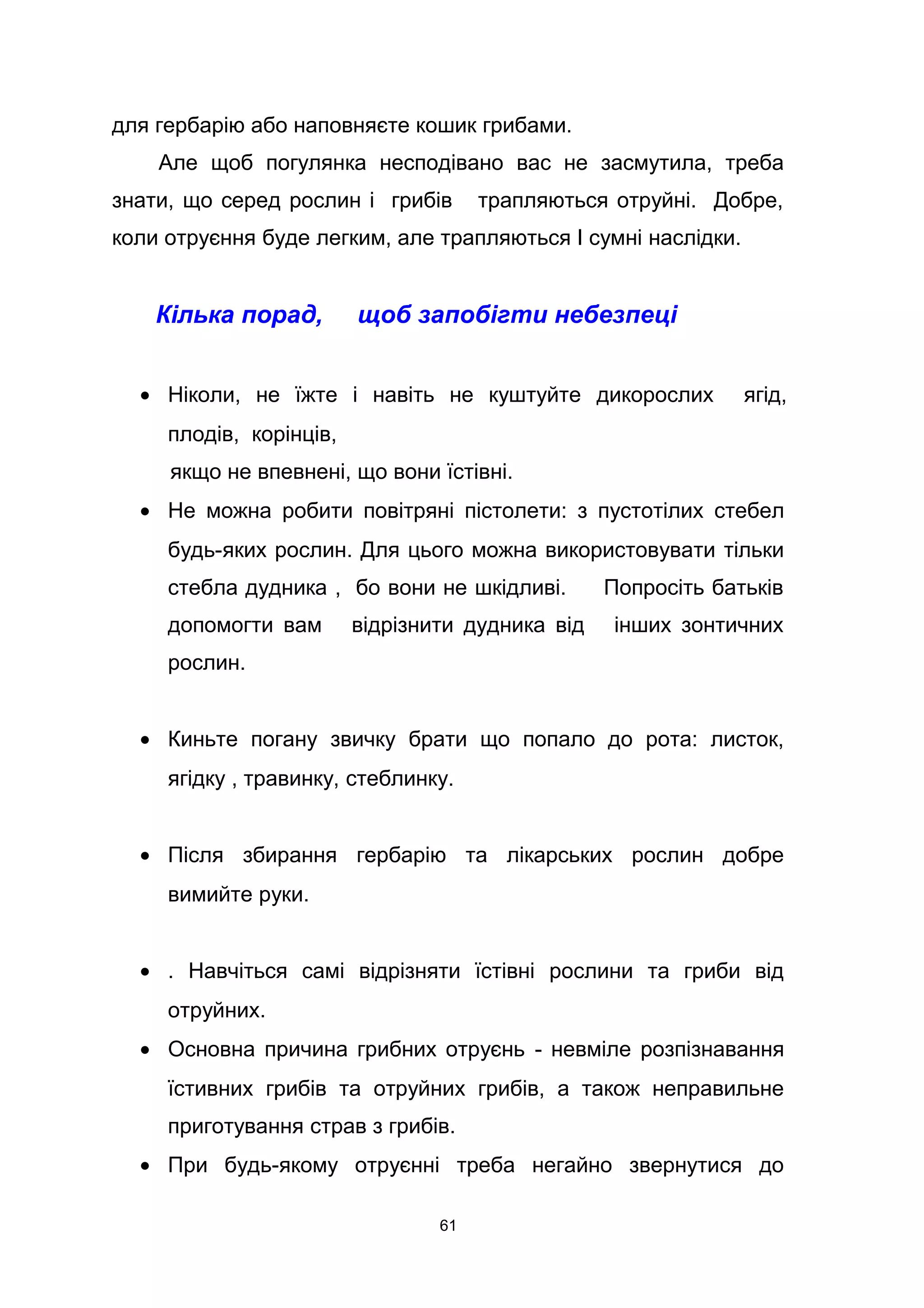 для гербарію або наповняєте кошик грибами.
Але щоб погулянка несподівано вас не засмутила, треба
знати, що серед рослин і грибів трапляються отруйні. Добре,
коли отруєння буде легким, але трапляються І сумні наслідки.
Кілька порад, щоб запобігти небезпеці
• Ніколи, не їжте і навіть не куштуйте дикорослих ягід,
плодів, корінців,
якщо не впевнені, що вони їстівні.
• Не можна робити повітряні пістолети: з пустотілих стебел
будь-яких рослин. Для цього можна використовувати тільки
стебла дудника , бо вони не шкідливі. Попросіть батьків
допомогти вам відрізнити дудника від інших зонтичних
рослин.
• Киньте погану звичку брати що попало до рота: листок,
ягідку , травинку, стеблинку.
• Після збирання гербарію та лікарських рослин добре
вимийте руки.
• . Навчіться самі відрізняти їстівні рослини та гриби від
отруйних.
• Основна причина грибних отруєнь - невміле розпізнавання
їстивних грибів та отруйних грибів, а також неправильне
приготування страв з грибів.
• При будь-якому отруєнні треба негайно звернутися до
61
 