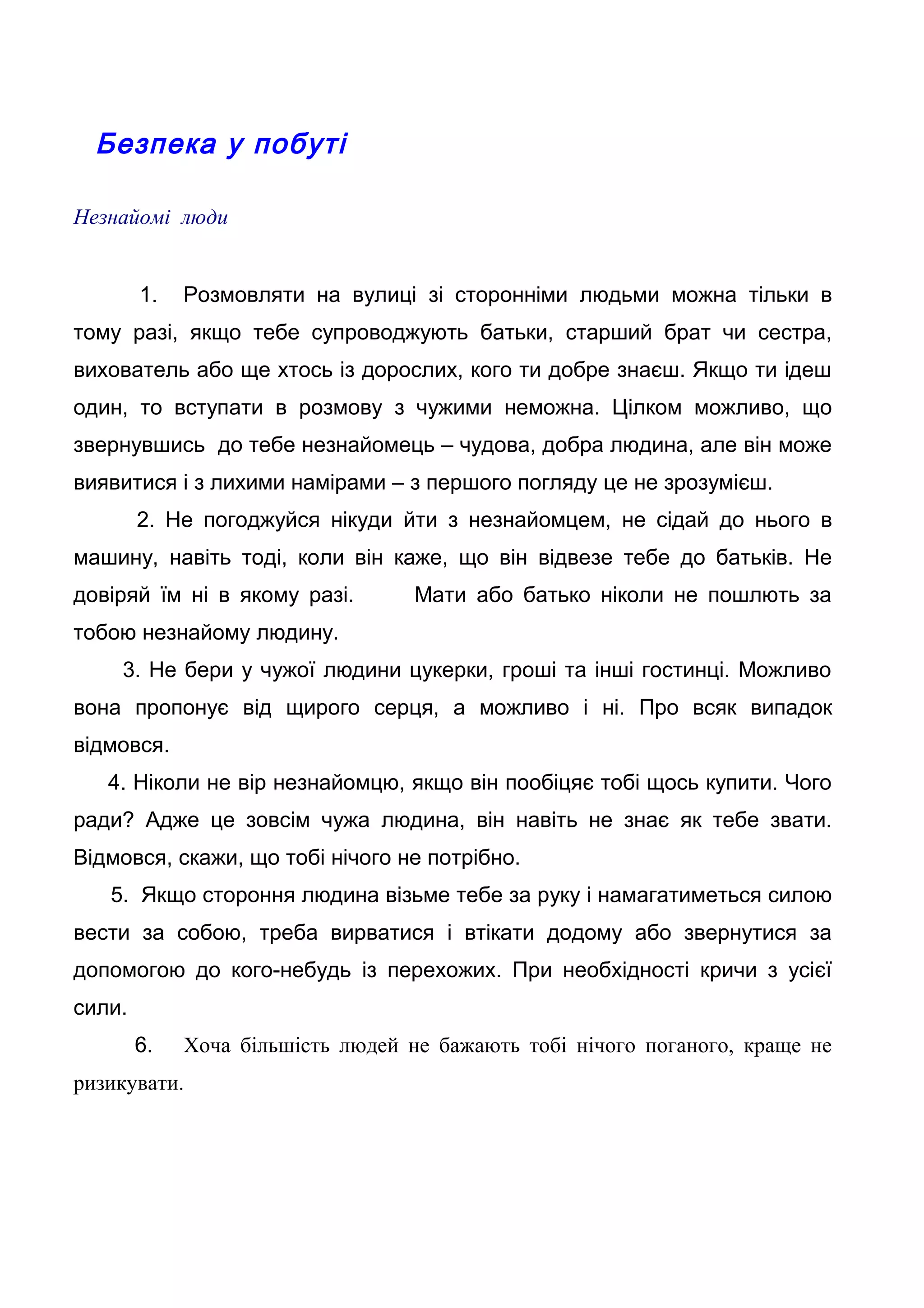 Безпека у побуті
Незнайомі люди
1. Розмовляти на вулиці зі сторонніми людьми можна тільки в
тому разі, якщо тебе супроводжують батьки, старший брат чи сестра,
вихователь або ще хтось із дорослих, кого ти добре знаєш. Якщо ти ідеш
один, то вступати в розмову з чужими неможна. Цілком можливо, що
звернувшись до тебе незнайомець – чудова, добра людина, але він може
виявитися і з лихими намірами – з першого погляду це не зрозумієш.
2. Не погоджуйся нікуди йти з незнайомцем, не сідай до нього в
машину, навіть тоді, коли він каже, що він відвезе тебе до батьків. Не
довіряй їм ні в якому разі. Мати або батько ніколи не пошлють за
тобою незнайому людину.
3. Не бери у чужої людини цукерки, гроші та інші гостинці. Можливо
вона пропонує від щирого серця, а можливо і ні. Про всяк випадок
відмовся.
4. Ніколи не вір незнайомцю, якщо він пообіцяє тобі щось купити. Чого
ради? Адже це зовсім чужа людина, він навіть не знає як тебе звати.
Відмовся, скажи, що тобі нічого не потрібно.
5. Якщо стороння людина візьме тебе за руку і намагатиметься силою
вести за собою, треба вирватися і втікати додому або звернутися за
допомогою до кого-небудь із перехожих. При необхідності кричи з усієї
сили.
6. Хоча більшість людей не бажають тобі нічого поганого, краще не
ризикувати.
 