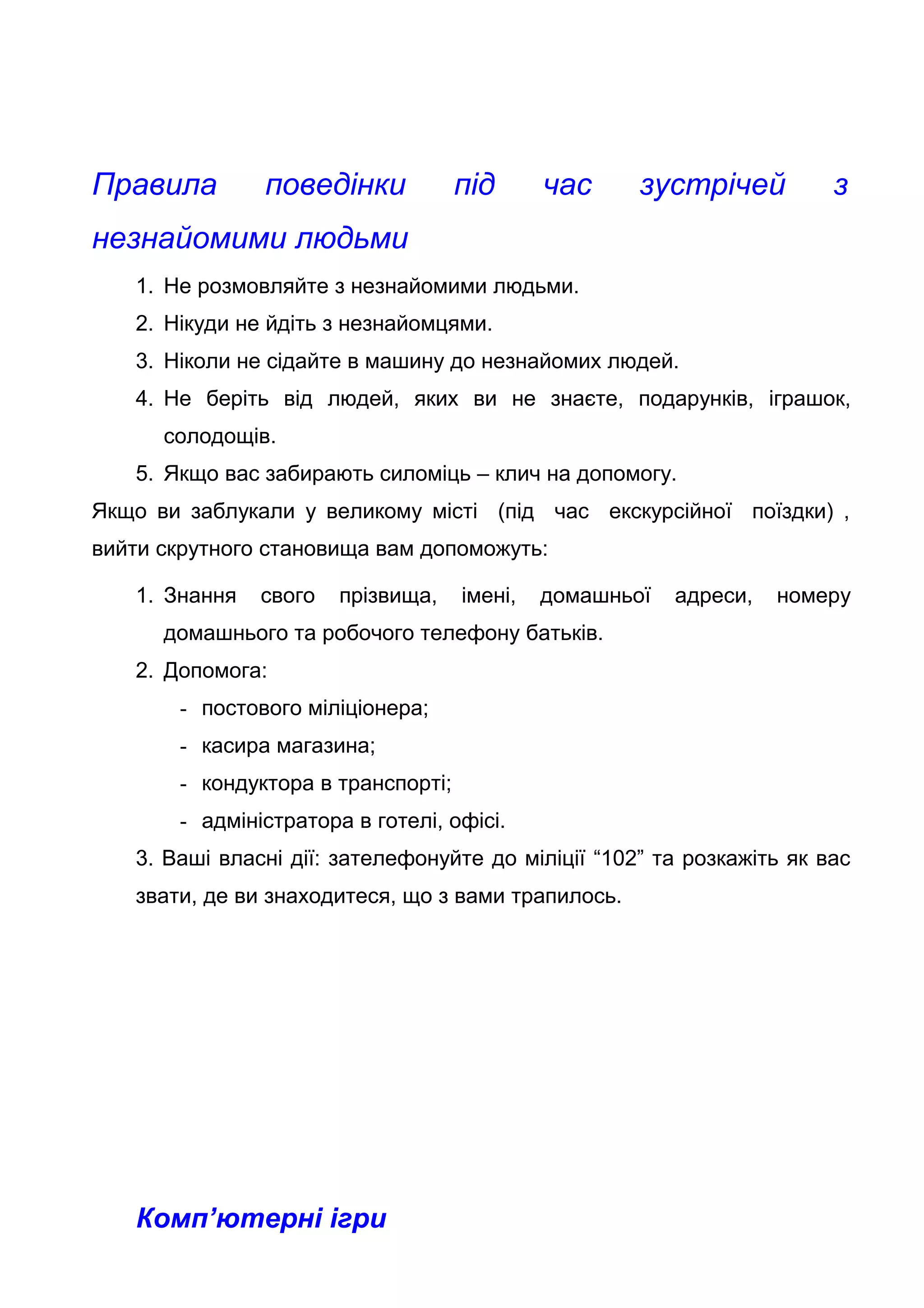 Правила поведінки під час зустрічей з
незнайомими людьми
1. Не розмовляйте з незнайомими людьми.
2. Нікуди не йдіть з незнайомцями.
3. Ніколи не сідайте в машину до незнайомих людей.
4. Не беріть від людей, яких ви не знаєте, подарунків, іграшок,
солодощів.
5. Якщо вас забирають силоміць – клич на допомогу.
Якщо ви заблукали у великому місті (під час екскурсійної поїздки) ,
вийти скрутного становища вам допоможуть:
1. Знання свого прізвища, імені, домашньої адреси, номеру
домашнього та робочого телефону батьків.
2. Допомога:
- постового міліціонера;
- касира магазина;
- кондуктора в транспорті;
- адміністратора в готелі, офісі.
3. Ваші власні дії: зателефонуйте до міліції “102” та розкажіть як вас
звати, де ви знаходитеся, що з вами трапилось.
Комп’ютерні ігри
 