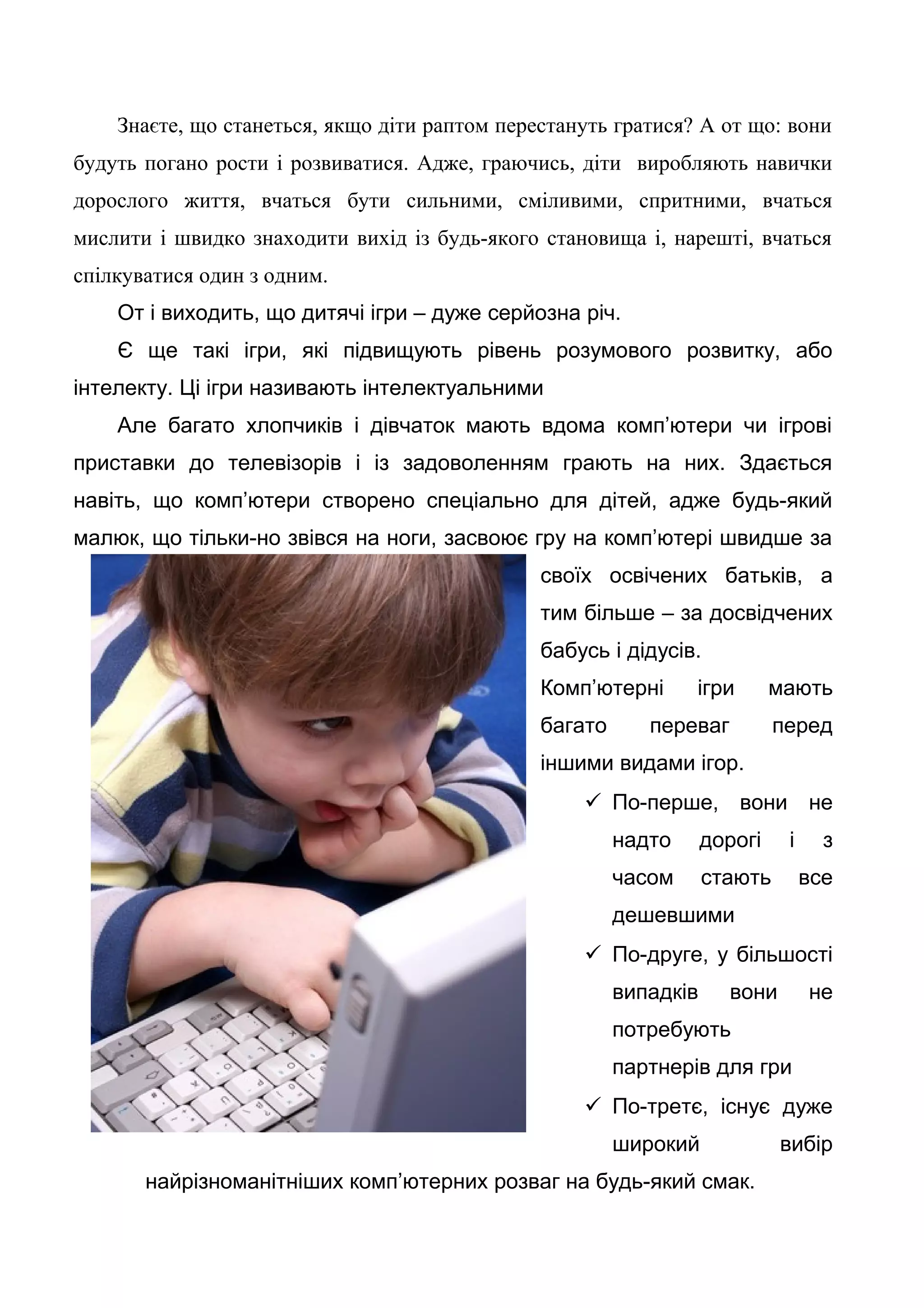 Знаєте, що станеться, якщо діти раптом перестануть гратися? А от що: вони
будуть погано рости і розвиватися. Адже, граючись, діти виробляють навички
дорослого життя, вчаться бути сильними, сміливими, спритними, вчаться
мислити і швидко знаходити вихід із будь-якого становища і, нарешті, вчаться
спілкуватися один з одним.
От і виходить, що дитячі ігри – дуже серйозна річ.
Є ще такі ігри, які підвищують рівень розумового розвитку, або
інтелекту. Ці ігри називають інтелектуальними
Але багато хлопчиків і дівчаток мають вдома комп’ютери чи ігрові
приставки до телевізорів і із задоволенням грають на них. Здається
навіть, що комп’ютери створено спеціально для дітей, адже будь-який
малюк, що тільки-но звівся на ноги, засвоює гру на комп’ютері швидше за
своїх освічених батьків, а
тим більше – за досвідчених
бабусь і дідусів.
Комп’ютерні ігри мають
багато переваг перед
іншими видами ігор.
 По-перше, вони не
надто дорогі і з
часом стають все
дешевшими
 По-друге, у більшості
випадків вони не
потребують
партнерів для гри
 По-третє, існує дуже
широкий вибір
найрізноманітніших комп’ютерних розваг на будь-який смак.
 