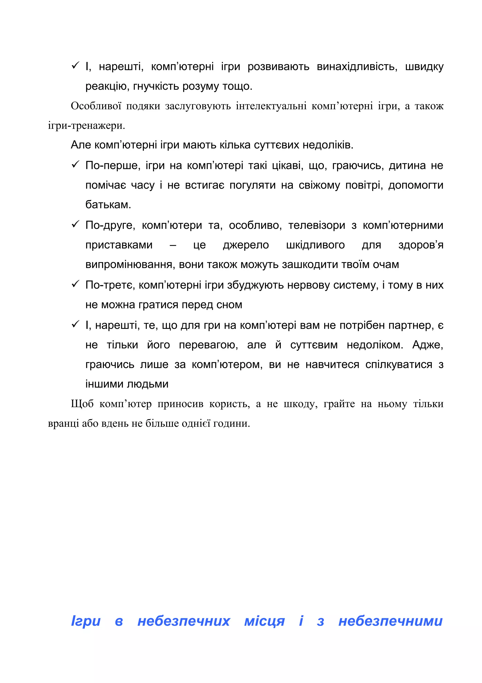  І, нарешті, комп’ютерні ігри розвивають винахідливість, швидку
реакцію, гнучкість розуму тощо.
Особливої подяки заслуговують інтелектуальні комп’ютерні ігри, а також
ігри-тренажери.
Але комп’ютерні ігри мають кілька суттєвих недоліків.
 По-перше, ігри на комп’ютері такі цікаві, що, граючись, дитина не
помічає часу і не встигає погуляти на свіжому повітрі, допомогти
батькам.
 По-друге, комп’ютери та, особливо, телевізори з комп’ютерними
приставками – це джерело шкідливого для здоров’я
випромінювання, вони також можуть зашкодити твоїм очам
 По-третє, комп’ютерні ігри збуджують нервову систему, і тому в них
не можна гратися перед сном
 І, нарешті, те, що для гри на комп’ютері вам не потрібен партнер, є
не тільки його перевагою, але й суттєвим недоліком. Адже,
граючись лише за комп’ютером, ви не навчитеся спілкуватися з
іншими людьми
Щоб комп’ютер приносив користь, а не шкоду, грайте на ньому тільки
вранці або вдень не більше однієї години.
Ігри в небезпечних місця і з небезпечними
 