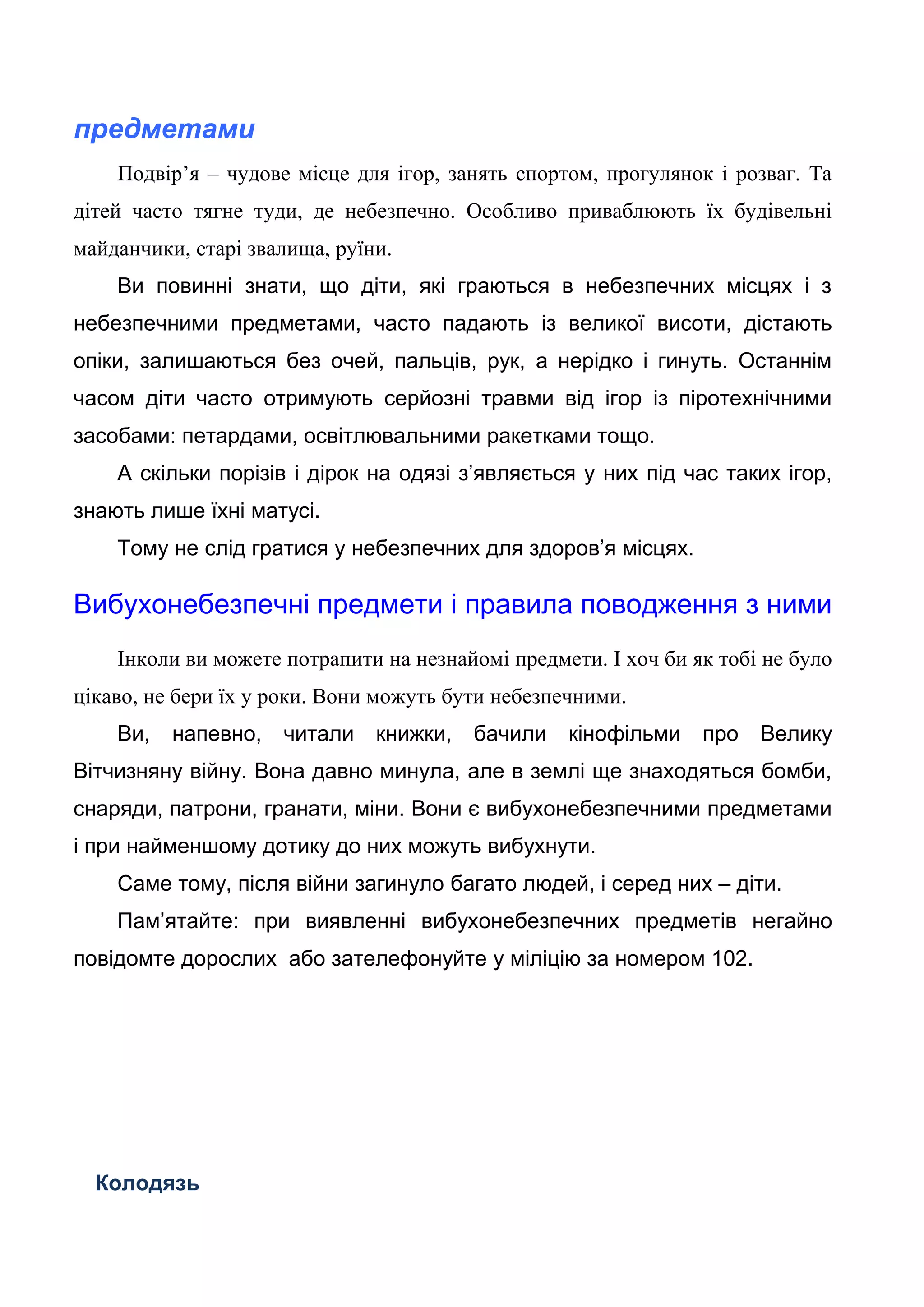 предметами
Подвір’я – чудове місце для ігор, занять спортом, прогулянок і розваг. Та
дітей часто тягне туди, де небезпечно. Особливо приваблюють їх будівельні
майданчики, старі звалища, руїни.
Ви повинні знати, що діти, які граються в небезпечних місцях і з
небезпечними предметами, часто падають із великої висоти, дістають
опіки, залишаються без очей, пальців, рук, а нерідко і гинуть. Останнім
часом діти часто отримують серйозні травми від ігор із піротехнічними
засобами: петардами, освітлювальними ракетками тощо.
А скільки порізів і дірок на одязі з’являється у них під час таких ігор,
знають лише їхні матусі.
Тому не слід гратися у небезпечних для здоров’я місцях.
Вибухонебезпечні предмети і правила поводження з ними
Інколи ви можете потрапити на незнайомі предмети. І хоч би як тобі не було
цікаво, не бери їх у роки. Вони можуть бути небезпечними.
Ви, напевно, читали книжки, бачили кінофільми про Велику
Вітчизняну війну. Вона давно минула, але в землі ще знаходяться бомби,
снаряди, патрони, гранати, міни. Вони є вибухонебезпечними предметами
і при найменшому дотику до них можуть вибухнути.
Саме тому, після війни загинуло багато людей, і серед них – діти.
Пам’ятайте: при виявленні вибухонебезпечних предметів негайно
повідомте дорослих або зателефонуйте у міліцію за номером 102.
Колодязь
 