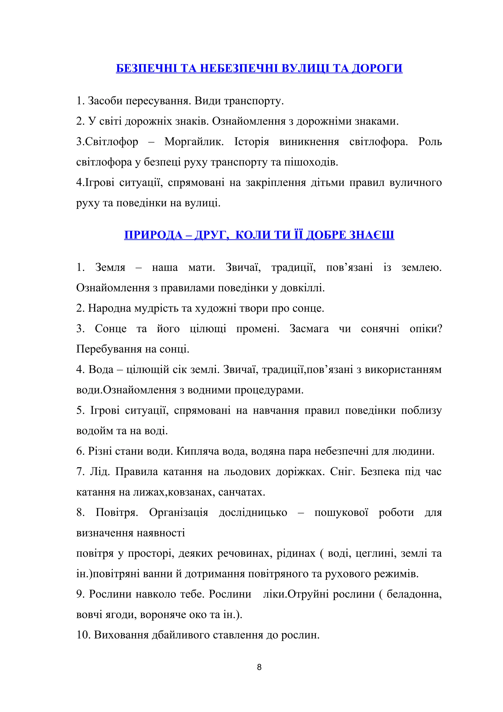 БЕЗПЕЧНІ ТА НЕБЕЗПЕЧНІ ВУЛИЦІ ТА ДОРОГИ
1. Засоби пересування. Види транспорту.
2. У світі дорожніх знаків. Ознайомлення з дорожніми знаками.
3.Світлофор – Моргайлик. Історія виникнення світлофора. Роль
світлофора у безпеці руху транспорту та пішоходів.
4.Ігрові ситуації, спрямовані на закріплення дітьми правил вуличного
руху та поведінки на вулиці.
ПРИРОДА – ДРУГ, КОЛИ ТИ ЇЇ ДОБРЕ ЗНАЄШ
1. Земля – наша мати. Звичаї, традиції, пов’язані із землею.
Ознайомлення з правилами поведінки у довкіллі.
2. Народна мудрість та художні твори про сонце.
3. Сонце та його цілющі промені. Засмага чи сонячні опіки?
Перебування на сонці.
4. Вода – цілющій сік землі. Звичаї, традиції,пов’язані з використанням
води.Ознайомлення з водними процедурами.
5. Ігрові ситуації, спрямовані на навчання правил поведінки поблизу
водойм та на воді.
6. Різні стани води. Кипляча вода, водяна пара небезпечні для людини.
7. Лід. Правила катання на льодових доріжках. Сніг. Безпека під час
катання на лижах,ковзанах, санчатах.
8. Повітря. Організація дослідницько – пошукової роботи для
визначення наявності
повітря у просторі, деяких речовинах, рідинах ( воді, цеглині, землі та
ін.)повітряні ванни й дотримання повітряного та рухового режимів.
9. Рослини навколо тебе. Рослини ліки.Отруйні рослини ( беладонна,
вовчі ягоди, вороняче око та ін.).
10. Виховання дбайливого ставлення до рослин.
8
 