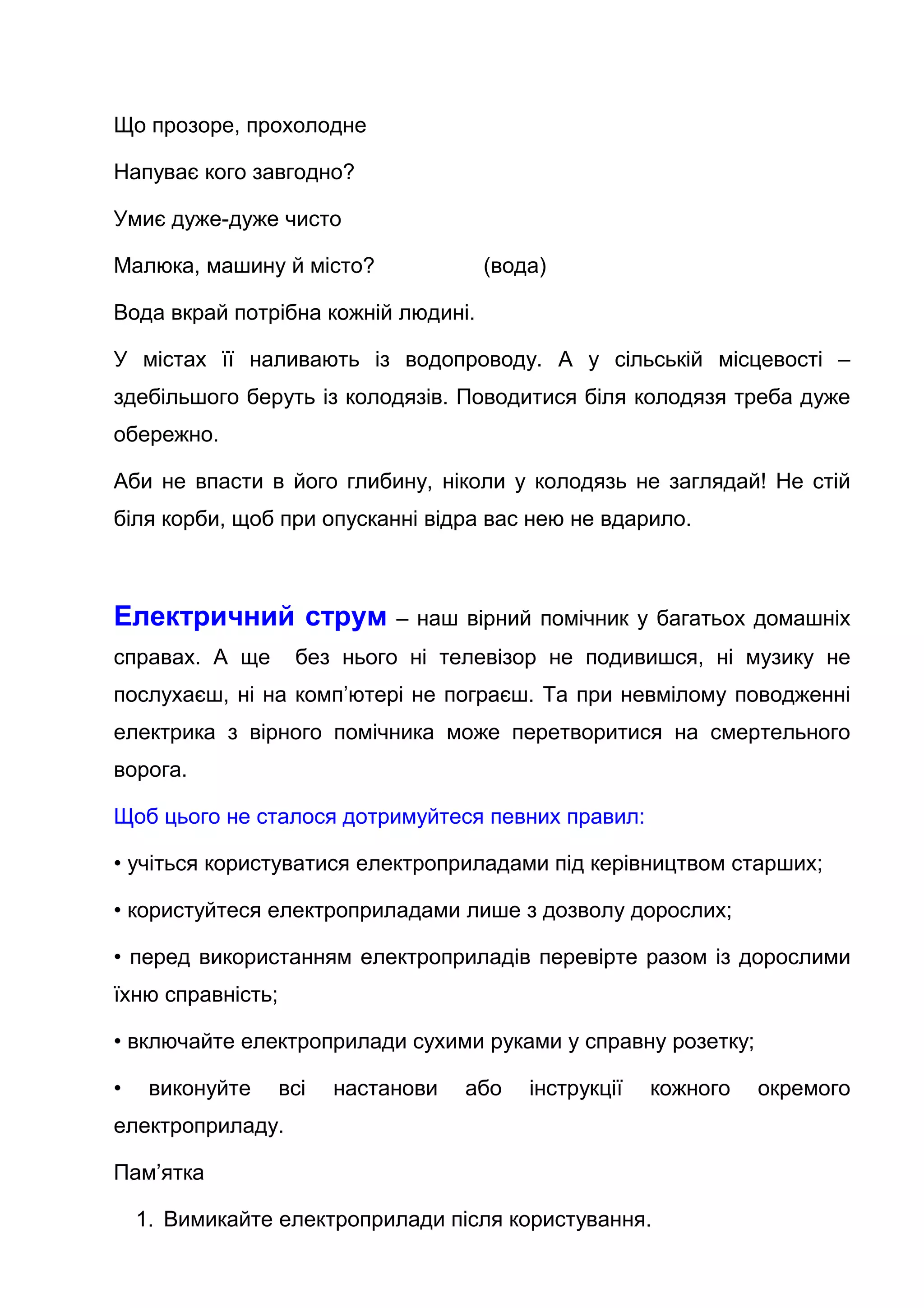 Що прозоре, прохолодне
Напуває кого завгодно?
Умиє дуже-дуже чисто
Малюка, машину й місто? (вода)
Вода вкрай потрібна кожній людині.
У містах її наливають із водопроводу. А у сільській місцевості –
здебільшого беруть із колодязів. Поводитися біля колодязя треба дуже
обережно.
Аби не впасти в його глибину, ніколи у колодязь не заглядай! Не стій
біля корби, щоб при опусканні відра вас нею не вдарило.
Електричний струм – наш вірний помічник у багатьох домашніх
справах. А ще без нього ні телевізор не подивишся, ні музику не
послухаєш, ні на комп’ютері не пограєш. Та при невмілому поводженні
електрика з вірного помічника може перетворитися на смертельного
ворога.
Щоб цього не сталося дотримуйтеся певних правил:
• учіться користуватися електроприладами під керівництвом старших;
• користуйтеся електроприладами лише з дозволу дорослих;
• перед використанням електроприладів перевірте разом із дорослими
їхню справність;
• включайте електроприлади сухими руками у справну розетку;
• виконуйте всі настанови або інструкції кожного окремого
електроприладу.
Пам’ятка
1. Вимикайте електроприлади після користування.
 