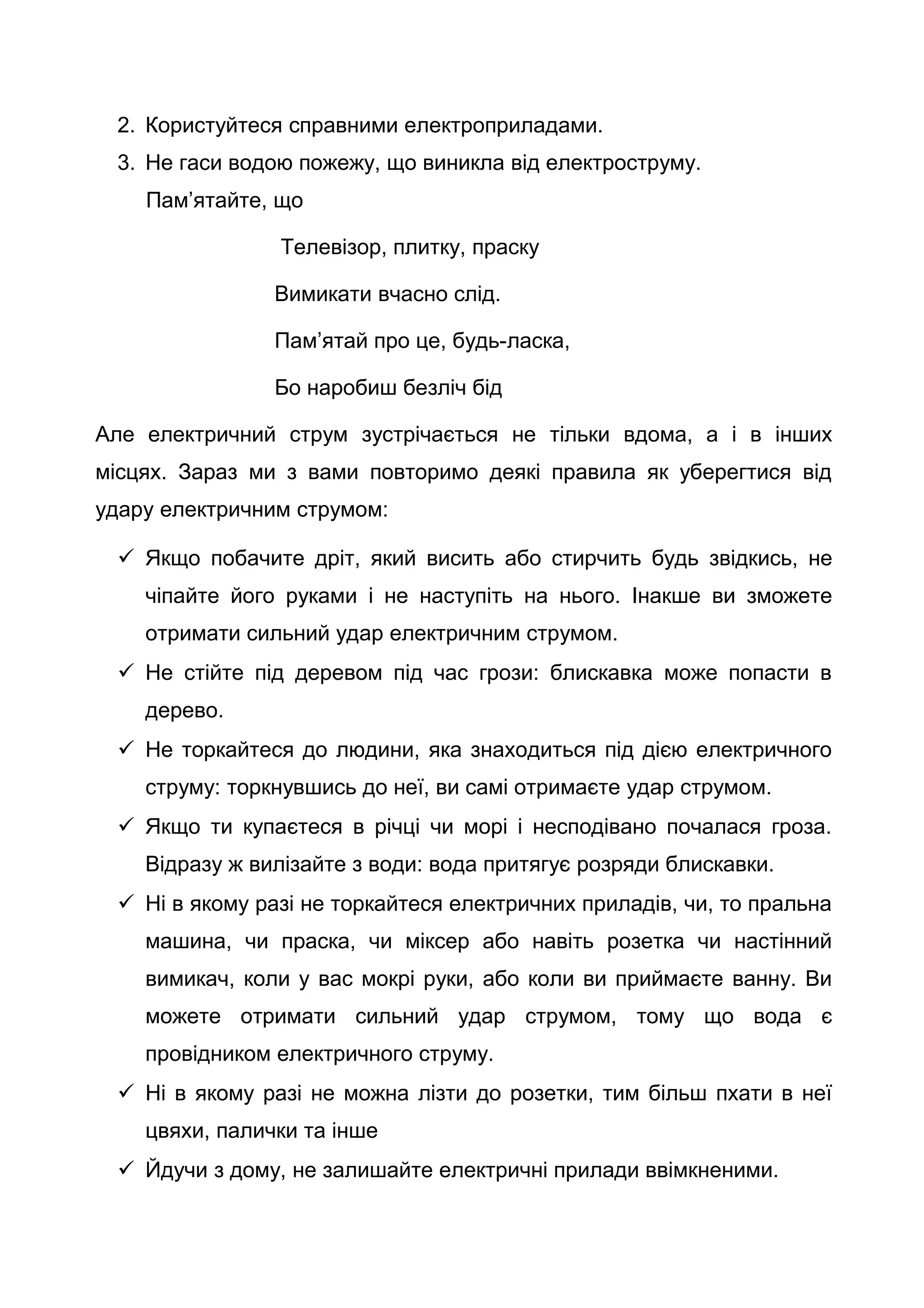 2. Користуйтеся справними електроприладами.
3. Не гаси водою пожежу, що виникла від електроструму.
Пам’ятайте, що
Телевізор, плитку, праску
Вимикати вчасно слід.
Пам’ятай про це, будь-ласка,
Бо наробиш безліч бід
Але електричний струм зустрічається не тільки вдома, а і в інших
місцях. Зараз ми з вами повторимо деякі правила як уберегтися від
удару електричним струмом:
 Якщо побачите дріт, який висить або стирчить будь звідкись, не
чіпайте його руками і не наступіть на нього. Інакше ви зможете
отримати сильний удар електричним струмом.
 Не стійте під деревом під час грози: блискавка може попасти в
дерево.
 Не торкайтеся до людини, яка знаходиться під дією електричного
струму: торкнувшись до неї, ви самі отримаєте удар струмом.
 Якщо ти купаєтеся в річці чи морі і несподівано почалася гроза.
Відразу ж вилізайте з води: вода притягує розряди блискавки.
 Ні в якому разі не торкайтеся електричних приладів, чи, то пральна
машина, чи праска, чи міксер або навіть розетка чи настінний
вимикач, коли у вас мокрі руки, або коли ви приймаєте ванну. Ви
можете отримати сильний удар струмом, тому що вода є
провідником електричного струму.
 Ні в якому разі не можна лізти до розетки, тим більш пхати в неї
цвяхи, палички та інше
 Йдучи з дому, не залишайте електричні прилади ввімкненими.
 