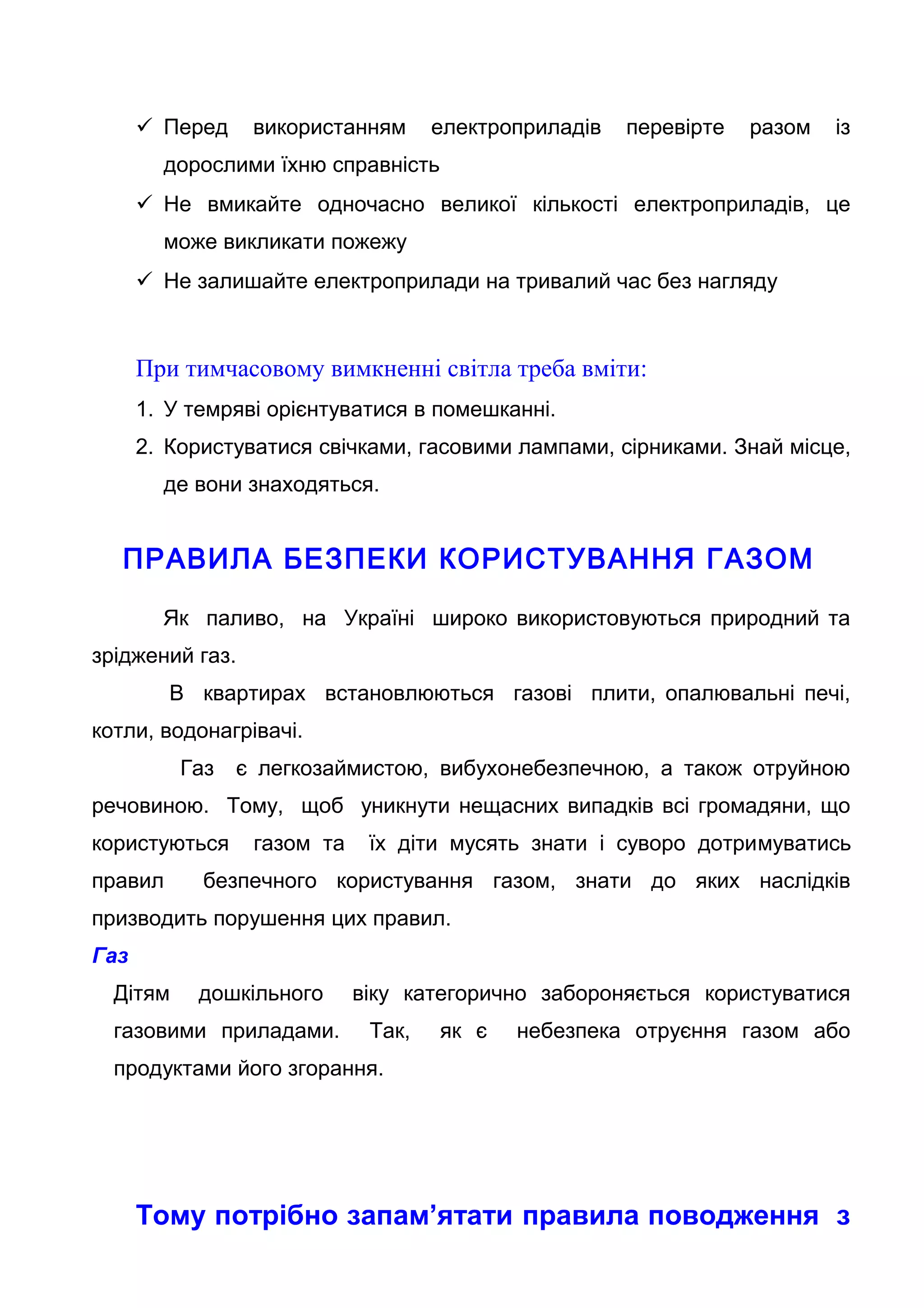  Перед використанням електроприладів перевірте разом із
дорослими їхню справність
 Не вмикайте одночасно великої кількості електроприладів, це
може викликати пожежу
 Не залишайте електроприлади на тривалий час без нагляду
При тимчасовому вимкненні світла треба вміти:
1. У темряві орієнтуватися в помешканні.
2. Користуватися свічками, гасовими лампами, сірниками. Знай місце,
де вони знаходяться.
ПРАВИЛА БЕЗПЕКИ КОРИСТУВАННЯ ГАЗОМ
Як паливо, на Україні широко використовуються природний та
зріджений газ.
В квартирах встановлюються газові плити, опалювальні печі,
котли, водонагрівачі.
Газ є легкозаймистою, вибухонебезпечною, а також отруйною
речовиною. Тому, щоб уникнути нещасних випадків всі громадяни, що
користуються газом та їх діти мусять знати і суворо дотримуватись
правил безпечного користування газом, знати до яких наслідків
призводить порушення цих правил.
Газ
Дітям дошкільного віку категорично забороняється користуватися
газовими приладами. Так, як є небезпека отруєння газом або
продуктами його згорання.
Тому потрібно запам’ятати правила поводження з
 