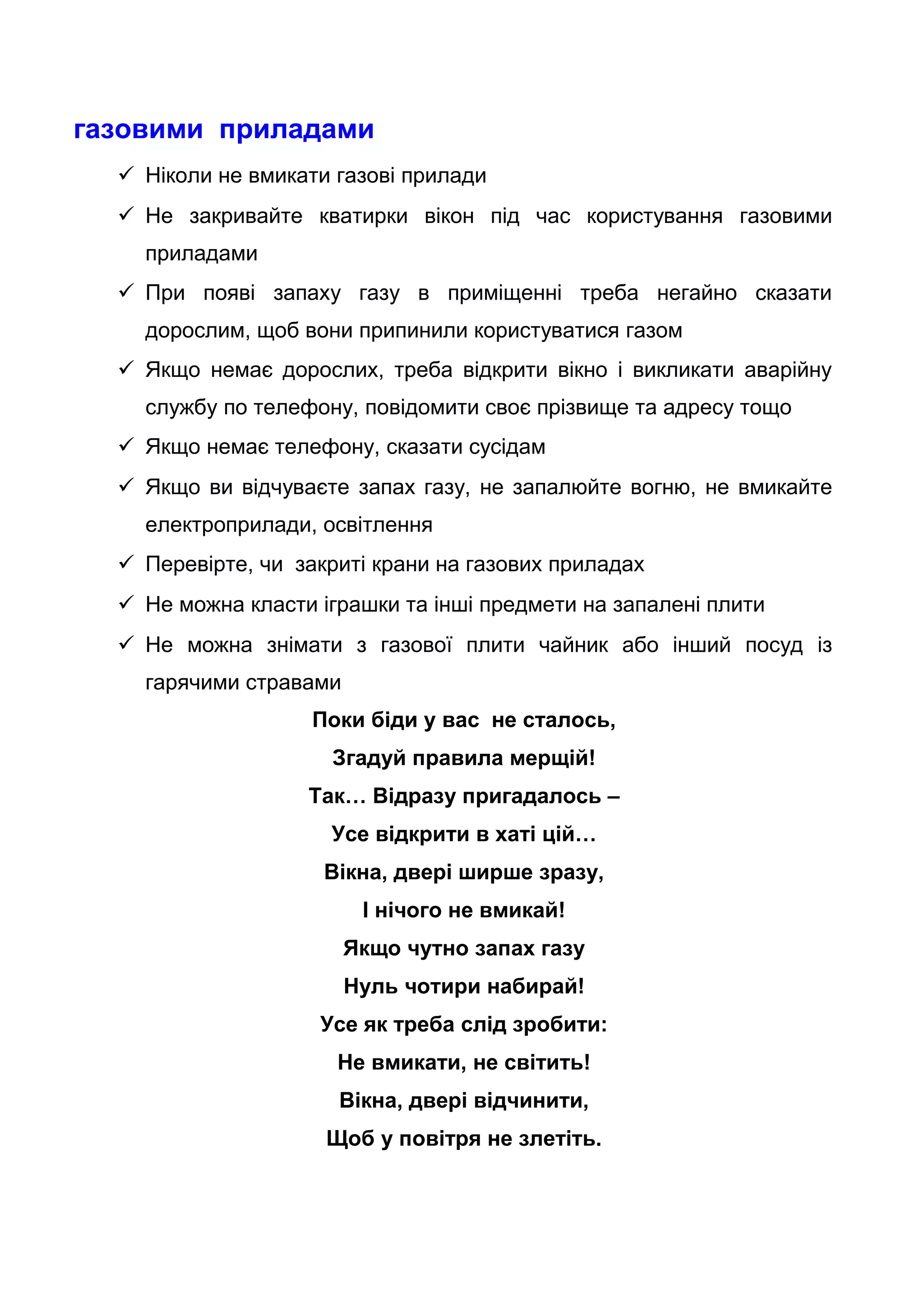 газовими приладами
 Ніколи не вмикати газові прилади
 Не закривайте кватирки вікон під час користування газовими
приладами
 При появі запаху газу в приміщенні треба негайно сказати
дорослим, щоб вони припинили користуватися газом
 Якщо немає дорослих, треба відкрити вікно і викликати аварійну
службу по телефону, повідомити своє прізвище та адресу тощо
 Якщо немає телефону, сказати сусідам
 Якщо ви відчуваєте запах газу, не запалюйте вогню, не вмикайте
електроприлади, освітлення
 Перевірте, чи закриті крани на газових приладах
 Не можна класти іграшки та інші предмети на запалені плити
 Не можна знімати з газової плити чайник або інший посуд із
гарячими стравами
Поки біди у вас не сталось,
Згадуй правила мерщій!
Так… Відразу пригадалось –
Усе відкрити в хаті цій…
Вікна, двері ширше зразу,
І нічого не вмикай!
Якщо чутно запах газу
Нуль чотири набирай!
Усе як треба слід зробити:
Не вмикати, не світить!
Вікна, двері відчинити,
Щоб у повітря не злетіть.
 