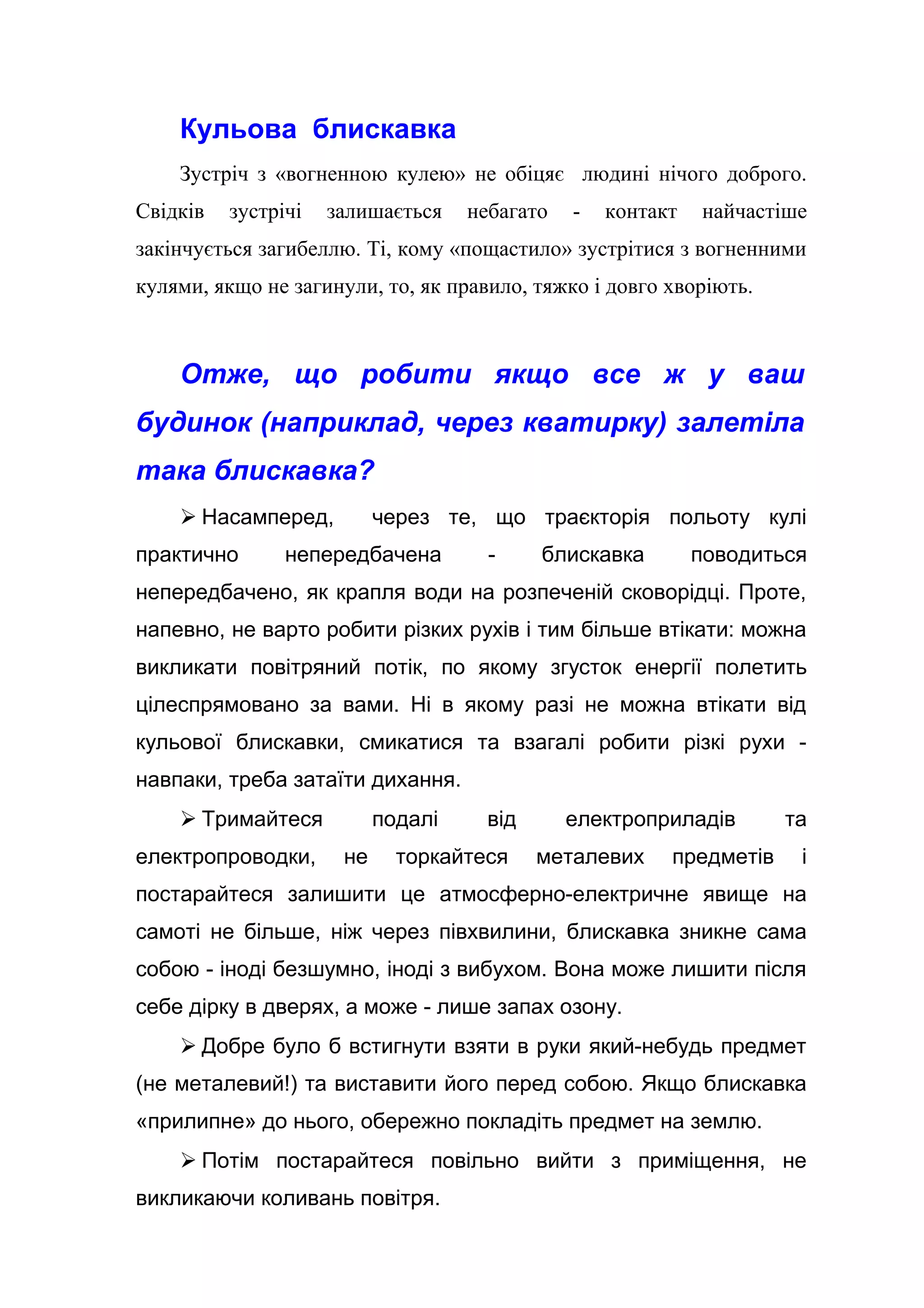 Кульова блискавка
Зустріч з «вогненною кулею» не обіцяє людині нічого доброго.
Свідків зустрічі залишається небагато - контакт найчастіше
закінчується загибеллю. Ті, кому «пощастило» зустрітися з вогненними
кулями, якщо не загинули, то, як правило, тяжко і довго хворіють.
Отже, що робити якщо все ж у ваш
будинок (наприклад, через кватирку) залетіла
така блискавка?
 Насамперед, через те, що траєкторія польоту кулі
практично непередбачена - блискавка поводиться
непередбачено, як крапля води на розпеченій сковорідці. Проте,
напевно, не варто робити різких рухів і тим більше втікати: можна
викликати повітряний потік, по якому згусток енергії полетить
цілеспрямовано за вами. Ні в якому разі не можна втікати від
кульової блискавки, смикатися та взагалі робити різкі рухи -
навпаки, треба затаїти дихання.
 Тримайтеся подалі від електроприладів та
електропроводки, не торкайтеся металевих предметів і
постарайтеся залишити це атмосферно-електричне явище на
самоті не більше, ніж через півхвилини, блискавка зникне сама
собою - іноді безшумно, іноді з вибухом. Вона може лишити після
себе дірку в дверях, а може - лише запах озону.
 Добре було б встигнути взяти в руки який-небудь предмет
(не металевий!) та виставити його перед собою. Якщо блискавка
«прилипне» до нього, обережно покладіть предмет на землю.
 Потім постарайтеся повільно вийти з приміщення, не
викликаючи коливань повітря.
 