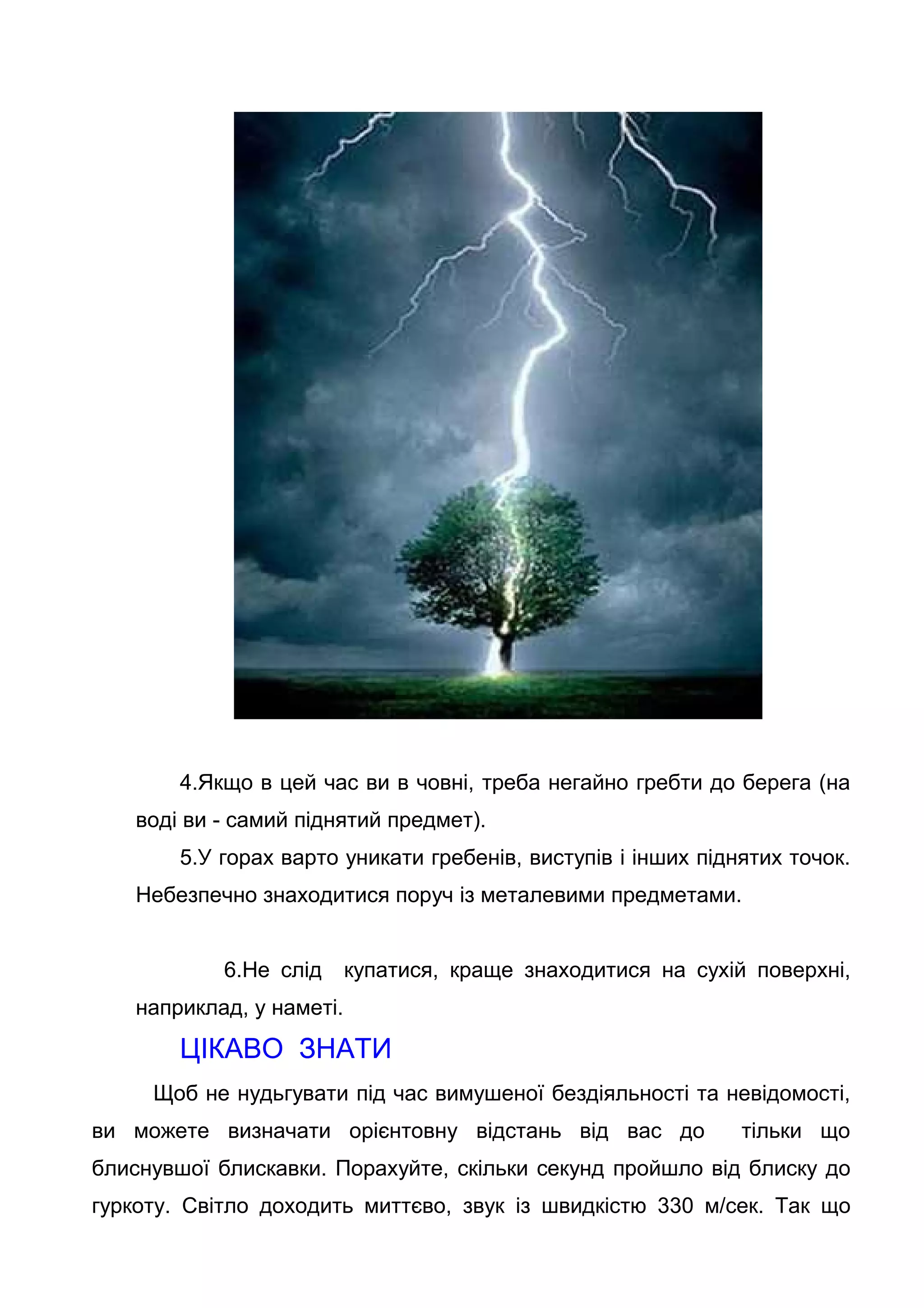 4.Якщо в цей час ви в човні, треба негайно гребти до берега (на
воді ви - самий піднятий предмет).
5.У горах варто уникати гребенів, виступів і інших піднятих точок.
Небезпечно знаходитися поруч із металевими предметами.
6.Не слід купатися, краще знаходитися на сухій поверхні,
наприклад, у наметі.
ЦІКАВО ЗНАТИ
Щоб не нудьгувати під час вимушеної бездіяльності та невідомості,
ви можете визначати орієнтовну відстань від вас до тільки що
блиснувшої блискавки. Порахуйте, скільки секунд пройшло від блиску до
гуркоту. Світло доходить миттєво, звук із швидкістю 330 м/сек. Так що
 