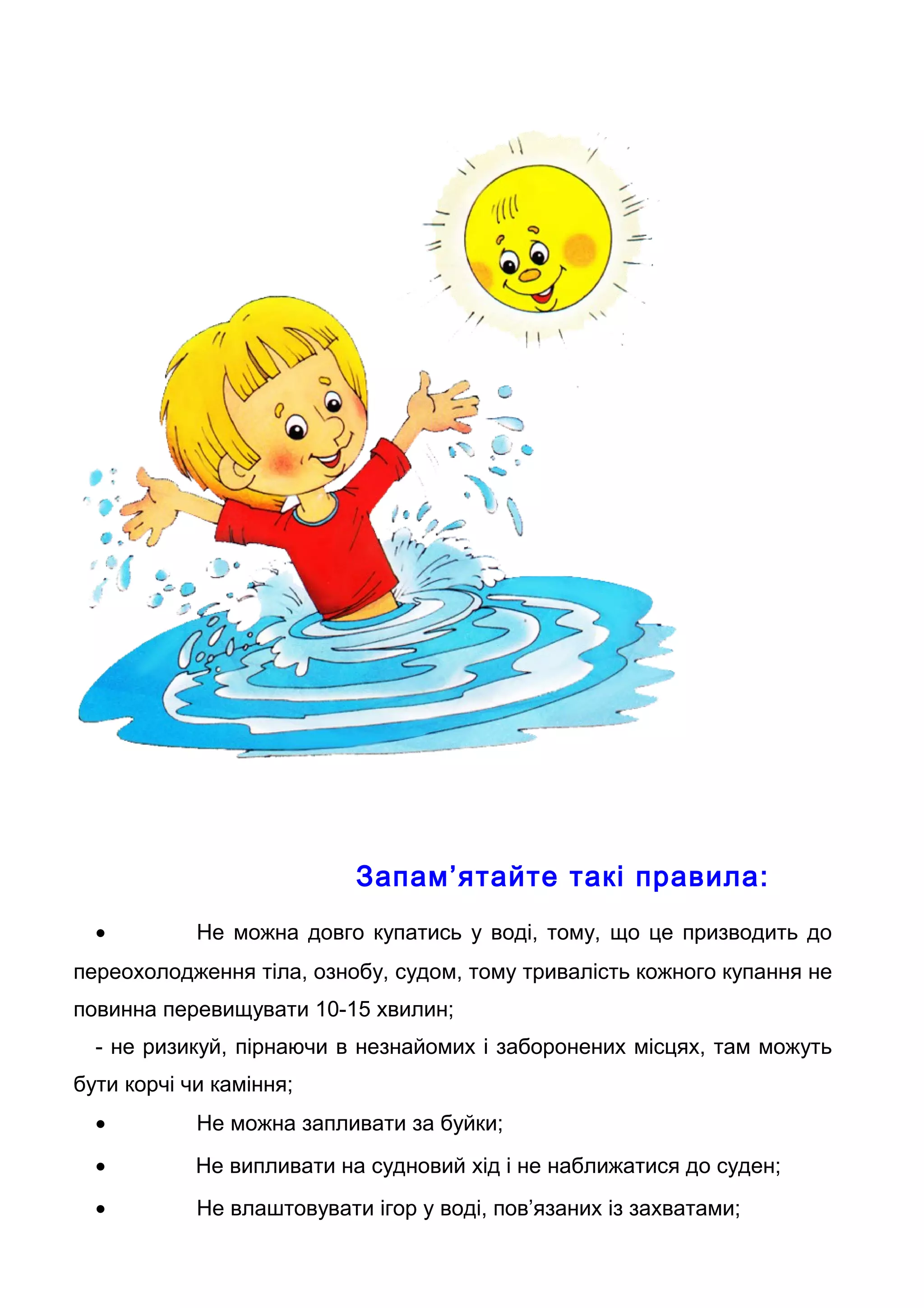 Запам’ятайте такі правила:
• Не можна довго купатись у воді, тому, що це призводить до
переохолодження тіла, ознобу, судом, тому тривалість кожного купання не
повинна перевищувати 10-15 хвилин;
- не ризикуй, пірнаючи в незнайомих і заборонених місцях, там можуть
бути корчі чи каміння;
• Не можна запливати за буйки;
• Не випливати на судновий хід і не наближатися до суден;
• Не влаштовувати ігор у воді, пов’язаних із захватами;
 