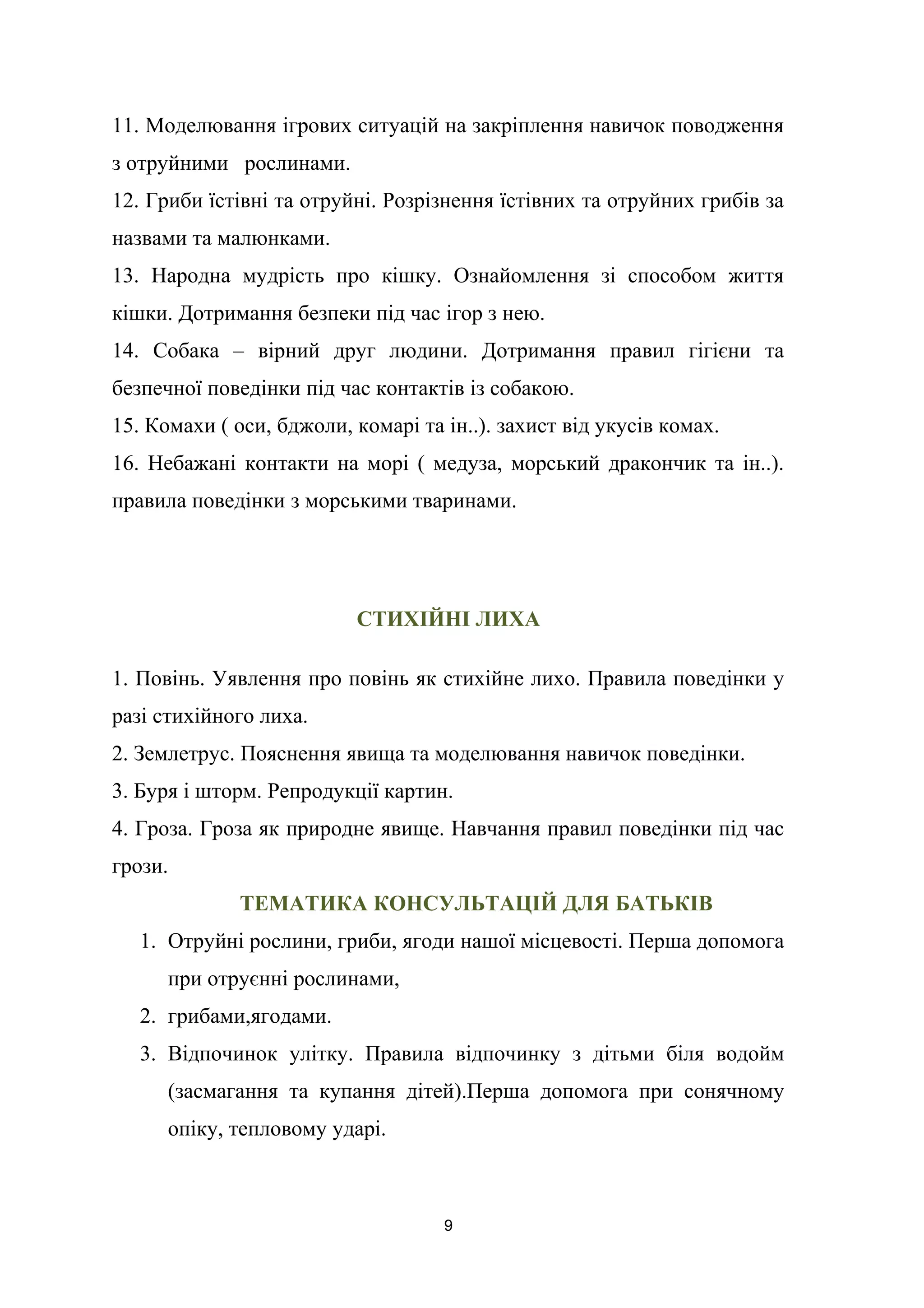 11. Моделювання ігрових ситуацій на закріплення навичок поводження
з отруйними рослинами.
12. Гриби їстівні та отруйні. Розрізнення їстівних та отруйних грибів за
назвами та малюнками.
13. Народна мудрість про кішку. Ознайомлення зі способом життя
кішки. Дотримання безпеки під час ігор з нею.
14. Собака – вірний друг людини. Дотримання правил гігієни та
безпечної поведінки під час контактів із собакою.
15. Комахи ( оси, бджоли, комарі та ін..). захист від укусів комах.
16. Небажані контакти на морі ( медуза, морський дракончик та ін..).
правила поведінки з морськими тваринами.
СТИХІЙНІ ЛИХА
1. Повінь. Уявлення про повінь як стихійне лихо. Правила поведінки у
разі стихійного лиха.
2. Землетрус. Пояснення явища та моделювання навичок поведінки.
3. Буря і шторм. Репродукції картин.
4. Гроза. Гроза як природне явище. Навчання правил поведінки під час
грози.
ТЕМАТИКА КОНСУЛЬТАЦІЙ ДЛЯ БАТЬКІВ
1. Отруйні рослини, гриби, ягоди нашої місцевості. Перша допомога
при отруєнні рослинами,
2. грибами,ягодами.
3. Відпочинок улітку. Правила відпочинку з дітьми біля водойм
(засмагання та купання дітей).Перша допомога при сонячному
опіку, тепловому ударі.
9
 