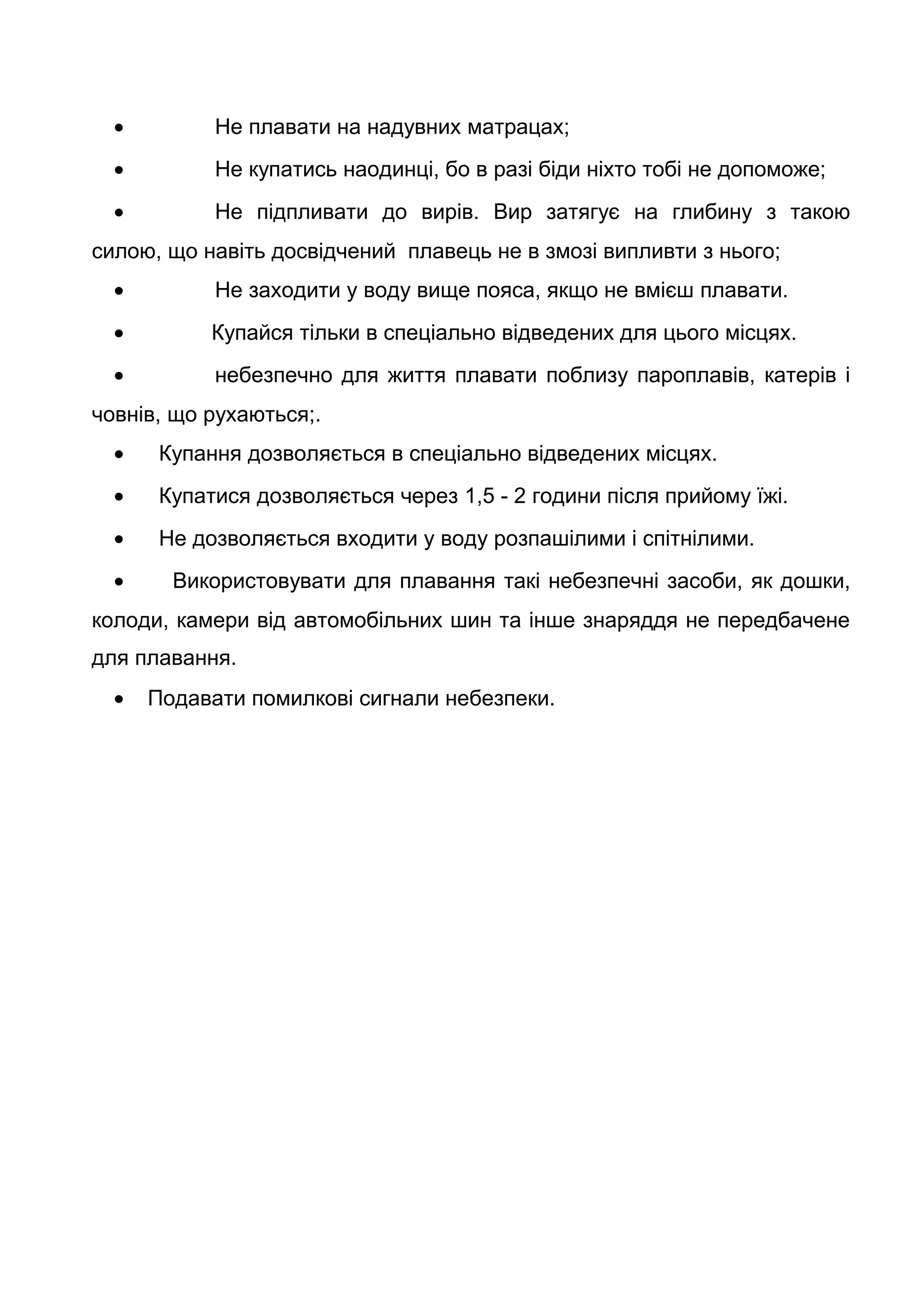• Не плавати на надувних матрацах;
• Не купатись наодинці, бо в разі біди ніхто тобі не допоможе;
• Не підпливати до вирів. Вир затягує на глибину з такою
силою, що навіть досвідчений плавець не в змозі випливти з нього;
• Не заходити у воду вище пояса, якщо не вмієш плавати.
• Купайся тільки в спеціально відведених для цього місцях.
• небезпечно для життя плавати поблизу пароплавів, катерів і
човнів, що рухаються;.
• Купання дозволяється в спеціально відведених місцях.
• Купатися дозволяється через 1,5 - 2 години після прийому їжі.
• Не дозволяється входити у воду розпашілими і спітнілими.
• Використовувати для плавання такі небезпечні засоби, як дошки,
колоди, камери від автомобільних шин та інше знаряддя не передбачене
для плавання.
• Подавати помилкові сигнали небезпеки.
 