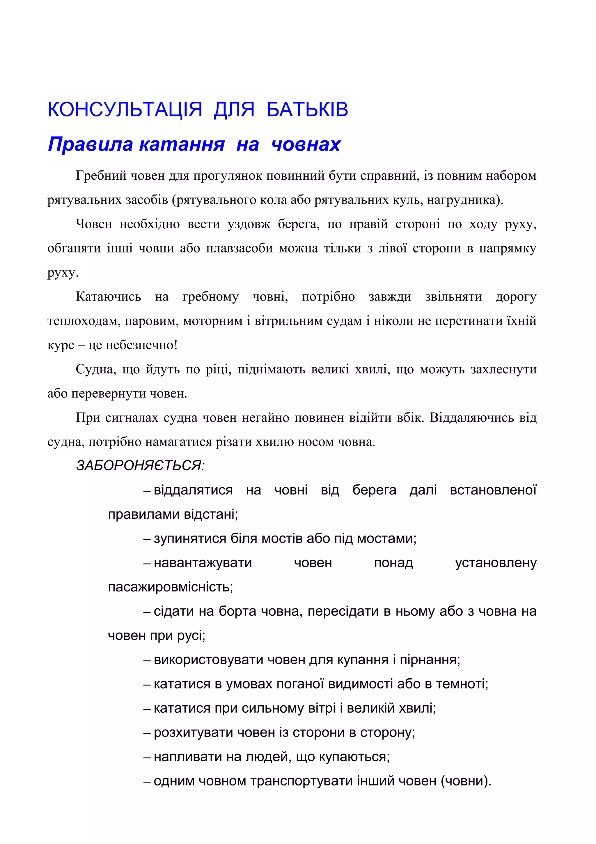 КОНСУЛЬТАЦІЯ ДЛЯ БАТЬКІВ
Правила катання на човнах
Гребний човен для прогулянок повинний бути справний, із повним набором
рятувальних засобів (рятувального кола або рятувальних куль, нагрудника).
Човен необхідно вести уздовж берега, по правій стороні по ходу руху,
обганяти інші човни або плавзасоби можна тільки з лівої сторони в напрямку
руху.
Катаючись на гребному човні, потрібно завжди звільняти дорогу
теплоходам, паровим, моторним і вітрильним судам і ніколи не перетинати їхній
курс – це небезпечно!
Судна, що йдуть по ріці, піднімають великі хвилі, що можуть захлеснути
або перевернути човен.
При сигналах судна човен негайно повинен відійти вбік. Віддаляючись від
судна, потрібно намагатися різати хвилю носом човна.
ЗАБОРОНЯЄТЬСЯ:
– віддалятися на човні від берега далі встановленої
правилами відстані;
– зупинятися біля мостів або під мостами;
– навантажувати човен понад установлену
пасажировмісність;
– сідати на борта човна, пересідати в ньому або з човна на
човен при русі;
– використовувати човен для купання і пірнання;
– кататися в умовах поганої видимості або в темноті;
– кататися при сильному вітрі і великій хвилі;
– розхитувати човен із сторони в сторону;
– напливати на людей, що купаються;
– одним човном транспортувати інший човен (човни).
 