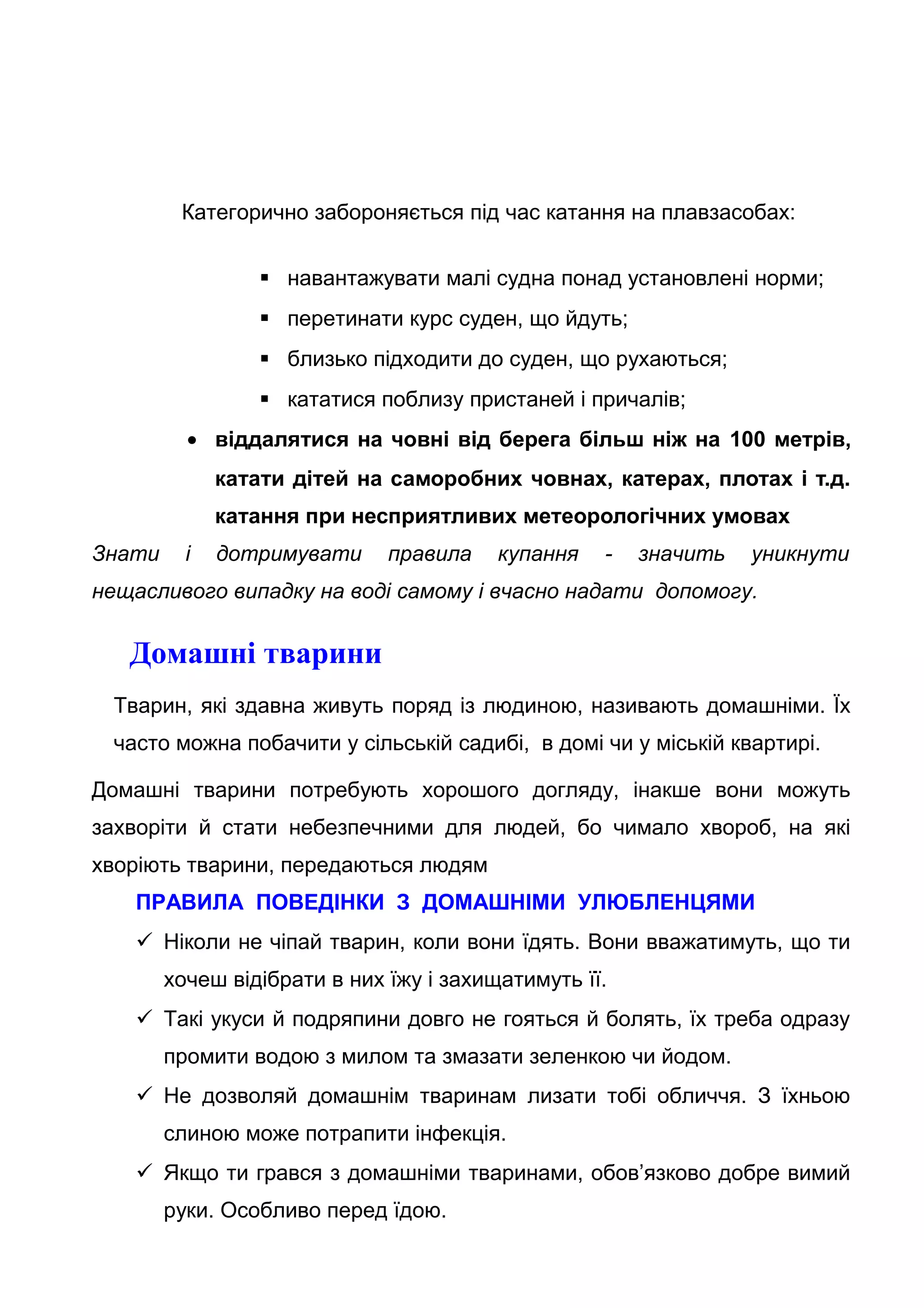 Категорично забороняється під час катання на плавзасобах:
 навантажувати малі судна понад установлені норми;
 перетинати курс суден, що йдуть;
 близько підходити до суден, що рухаються;
 кататися поблизу пристаней і причалів;
• віддалятися на човні від берега більш ніж на 100 метрів,
катати дітей на саморобних човнах, катерах, плотах і т.д.
катання при несприятливих метеорологічних умовах
Знати і дотримувати правила купання - значить уникнути
нещасливого випадку на воді самому і вчасно надати допомогу.
Домашні тварини
Тварин, які здавна живуть поряд із людиною, називають домашніми. Їх
часто можна побачити у сільській садибі, в домі чи у міській квартирі.
Домашні тварини потребують хорошого догляду, інакше вони можуть
захворіти й стати небезпечними для людей, бо чимало хвороб, на які
хворіють тварини, передаються людям
ПРАВИЛА ПОВЕДІНКИ З ДОМАШНІМИ УЛЮБЛЕНЦЯМИ
 Ніколи не чіпай тварин, коли вони їдять. Вони вважатимуть, що ти
хочеш відібрати в них їжу і захищатимуть її.
 Такі укуси й подряпини довго не гояться й болять, їх треба одразу
промити водою з милом та змазати зеленкою чи йодом.
 Не дозволяй домашнім тваринам лизати тобі обличчя. З їхньою
слиною може потрапити інфекція.
 Якщо ти грався з домашніми тваринами, обов’язково добре вимий
руки. Особливо перед їдою.
 