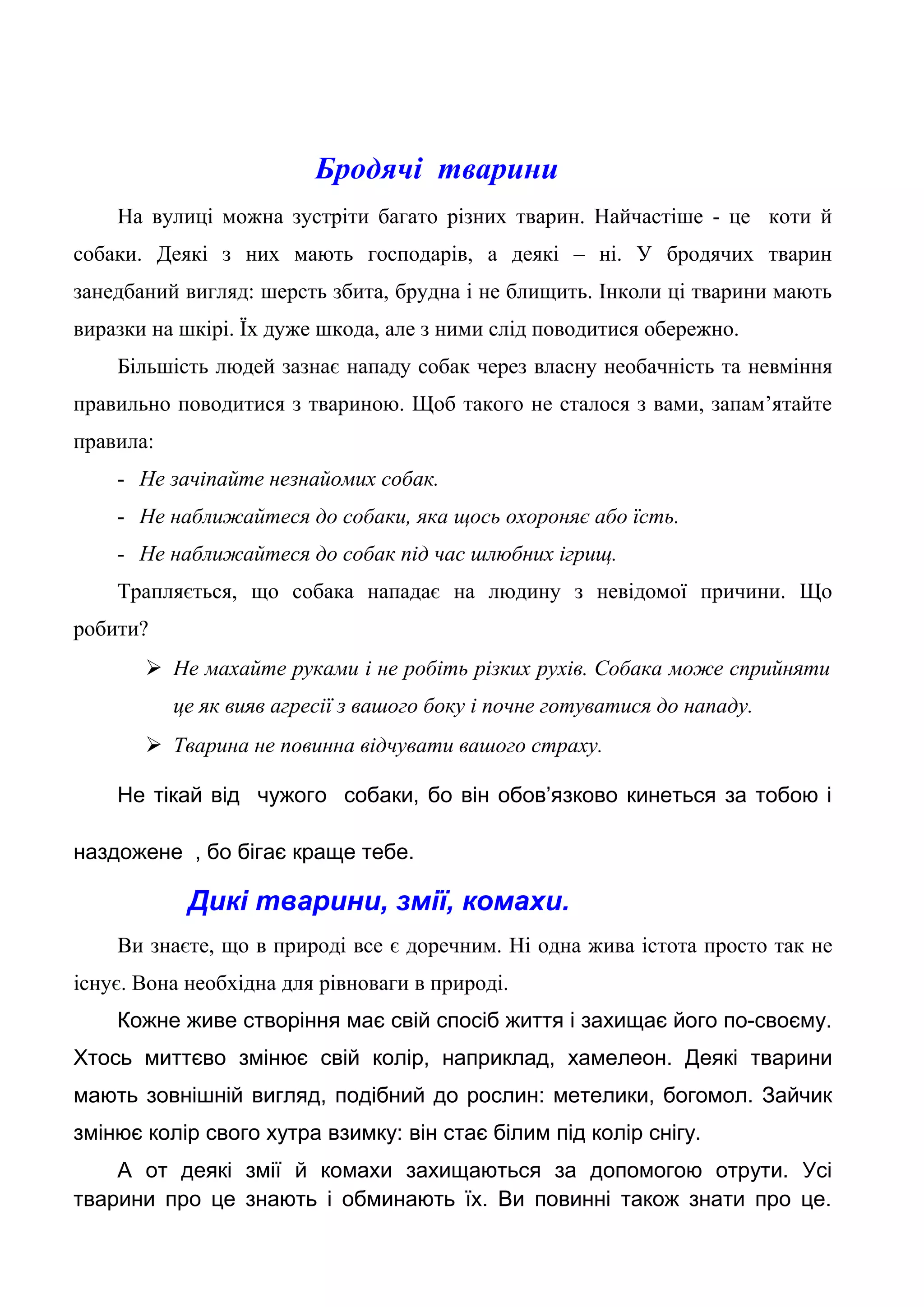 Бродячі тварини
На вулиці можна зустріти багато різних тварин. Найчастіше - це коти й
собаки. Деякі з них мають господарів, а деякі – ні. У бродячих тварин
занедбаний вигляд: шерсть збита, брудна і не блищить. Інколи ці тварини мають
виразки на шкірі. Їх дуже шкода, але з ними слід поводитися обережно.
Більшість людей зазнає нападу собак через власну необачність та невміння
правильно поводитися з твариною. Щоб такого не сталося з вами, запам’ятайте
правила:
- Не зачіпайте незнайомих собак.
- Не наближайтеся до собаки, яка щось охороняє або їсть.
- Не наближайтеся до собак під час шлюбних ігрищ.
Трапляється, що собака нападає на людину з невідомої причини. Що
робити?
 Не махайте руками і не робіть різких рухів. Собака може сприйняти
це як вияв агресії з вашого боку і почне готуватися до нападу.
 Тварина не повинна відчувати вашого страху.
Не тікай від чужого собаки, бо він обов’язково кинеться за тобою і
наздожене , бо бігає краще тебе.
Дикі тварини, змії, комахи.
Ви знаєте, що в природі все є доречним. Ні одна жива істота просто так не
існує. Вона необхідна для рівноваги в природі.
Кожне живе створіння має свій спосіб життя і захищає його по-своєму.
Хтось миттєво змінює свій колір, наприклад, хамелеон. Деякі тварини
мають зовнішній вигляд, подібний до рослин: метелики, богомол. Зайчик
змінює колір свого хутра взимку: він стає білим під колір снігу.
А от деякі змії й комахи захищаються за допомогою отрути. Усі
тварини про це знають і обминають їх. Ви повинні також знати про це.
 