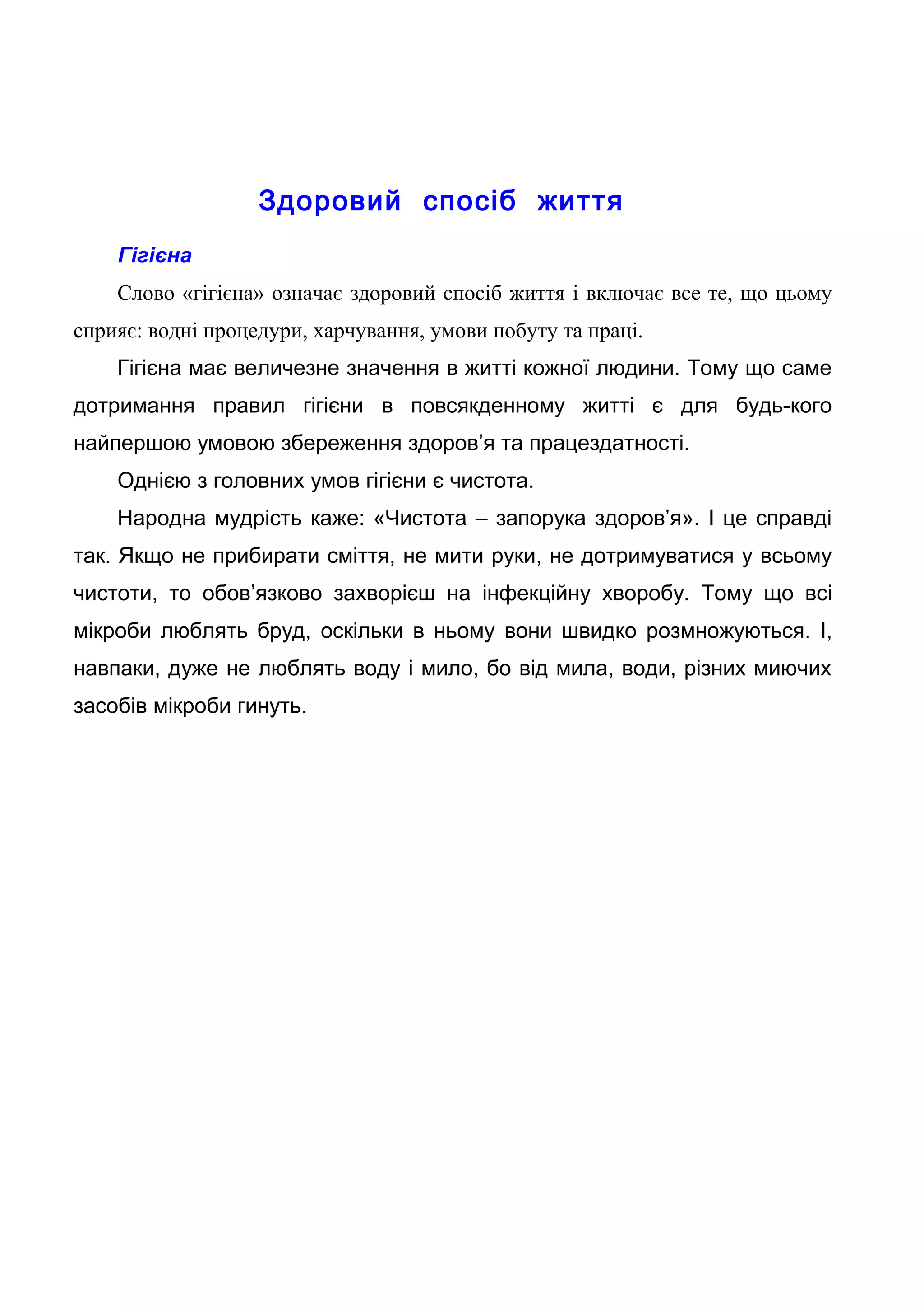 Здоровий спосіб життя
Гігієна
Слово «гігієна» означає здоровий спосіб життя і включає все те, що цьому
сприяє: водні процедури, харчування, умови побуту та праці.
Гігієна має величезне значення в житті кожної людини. Тому що саме
дотримання правил гігієни в повсякденному житті є для будь-кого
найпершою умовою збереження здоров’я та працездатності.
Однією з головних умов гігієни є чистота.
Народна мудрість каже: «Чистота – запорука здоров’я». І це справді
так. Якщо не прибирати сміття, не мити руки, не дотримуватися у всьому
чистоти, то обов’язково захворієш на інфекційну хворобу. Тому що всі
мікроби люблять бруд, оскільки в ньому вони швидко розмножуються. І,
навпаки, дуже не люблять воду і мило, бо від мила, води, різних миючих
засобів мікроби гинуть.
 