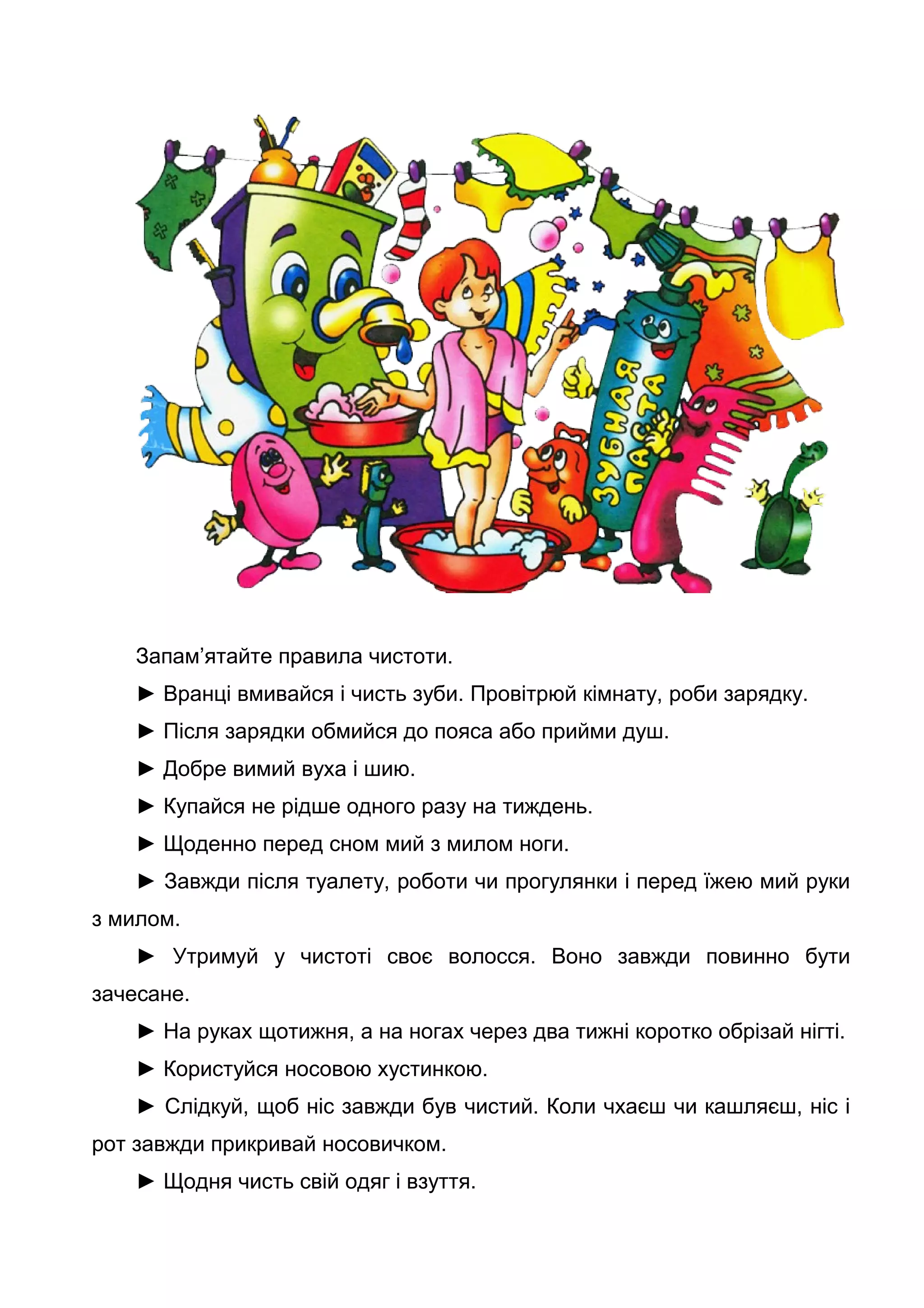 Запам’ятайте правила чистоти.
► Вранці вмивайся і чисть зуби. Провітрюй кімнату, роби зарядку.
► Після зарядки обмийся до пояса або прийми душ.
► Добре вимий вуха і шию.
► Купайся не рідше одного разу на тиждень.
► Щоденно перед сном мий з милом ноги.
► Завжди після туалету, роботи чи прогулянки і перед їжею мий руки
з милом.
► Утримуй у чистоті своє волосся. Воно завжди повинно бути
зачесане.
► На руках щотижня, а на ногах через два тижні коротко обрізай нігті.
► Користуйся носовою хустинкою.
► Слідкуй, щоб ніс завжди був чистий. Коли чхаєш чи кашляєш, ніс і
рот завжди прикривай носовичком.
► Щодня чисть свій одяг і взуття.
 