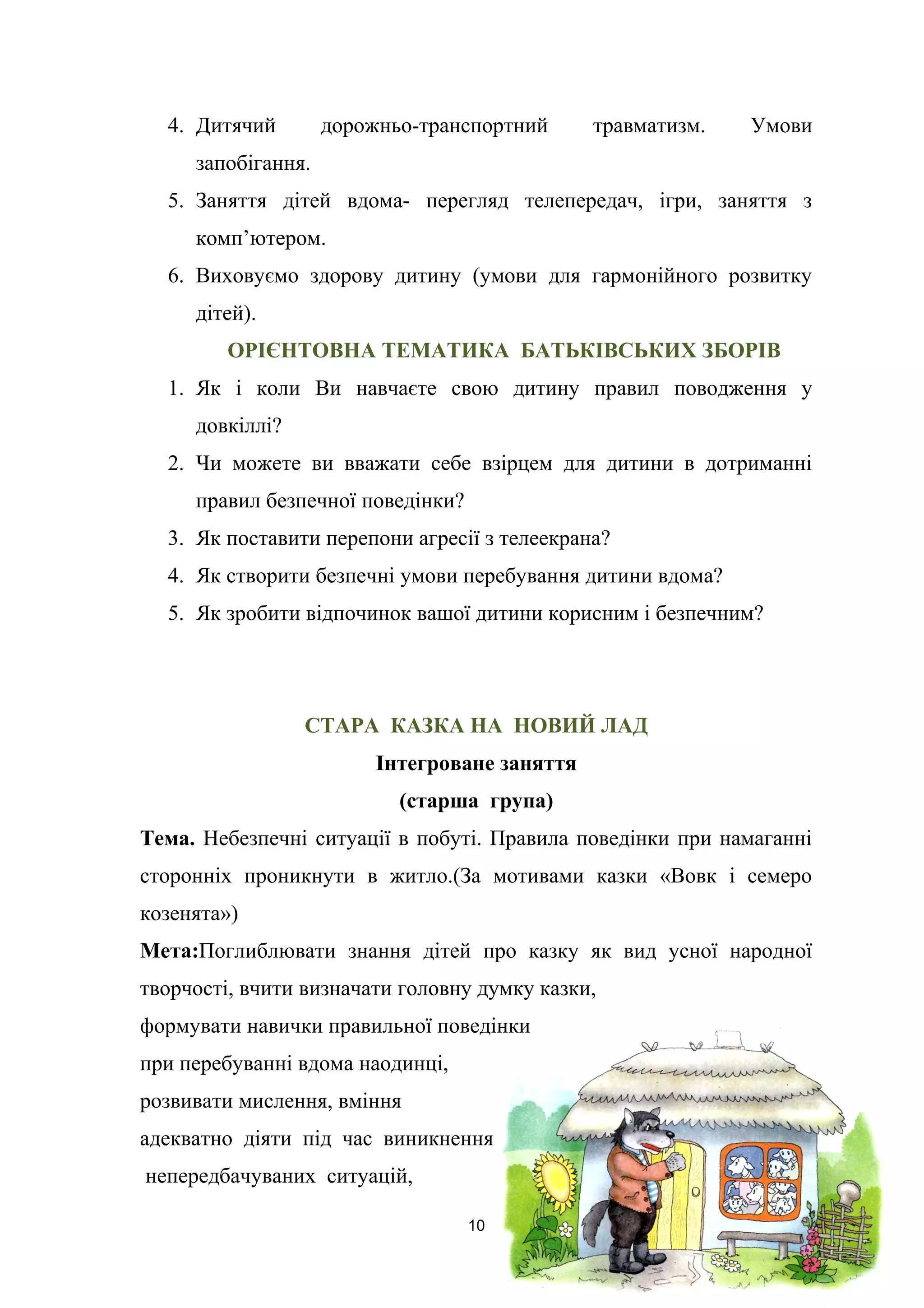4. Дитячий дорожньо-транспортний травматизм. Умови
запобігання.
5. Заняття дітей вдома- перегляд телепередач, ігри, заняття з
комп’ютером.
6. Виховуємо здорову дитину (умови для гармонійного розвитку
дітей).
ОРІЄНТОВНА ТЕМАТИКА БАТЬКІВСЬКИХ ЗБОРІВ
1. Як і коли Ви навчаєте свою дитину правил поводження у
довкіллі?
2. Чи можете ви вважати себе взірцем для дитини в дотриманні
правил безпечної поведінки?
3. Як поставити перепони агресії з телеекрана?
4. Як створити безпечні умови перебування дитини вдома?
5. Як зробити відпочинок вашої дитини корисним і безпечним?
СТАРА КАЗКА НА НОВИЙ ЛАД
Інтегроване заняття
(старша група)
Тема. Небезпечні ситуації в побуті. Правила поведінки при намаганні
сторонніх проникнути в житло.(За мотивами казки «Вовк і семеро
козенята»)
Мета:Поглиблювати знання дітей про казку як вид усної народної
творчості, вчити визначати головну думку казки,
формувати навички правильної поведінки
при перебуванні вдома наодинці,
розвивати мислення, вміння
адекватно діяти під час виникнення
непередбачуваних ситуацій,
10
 