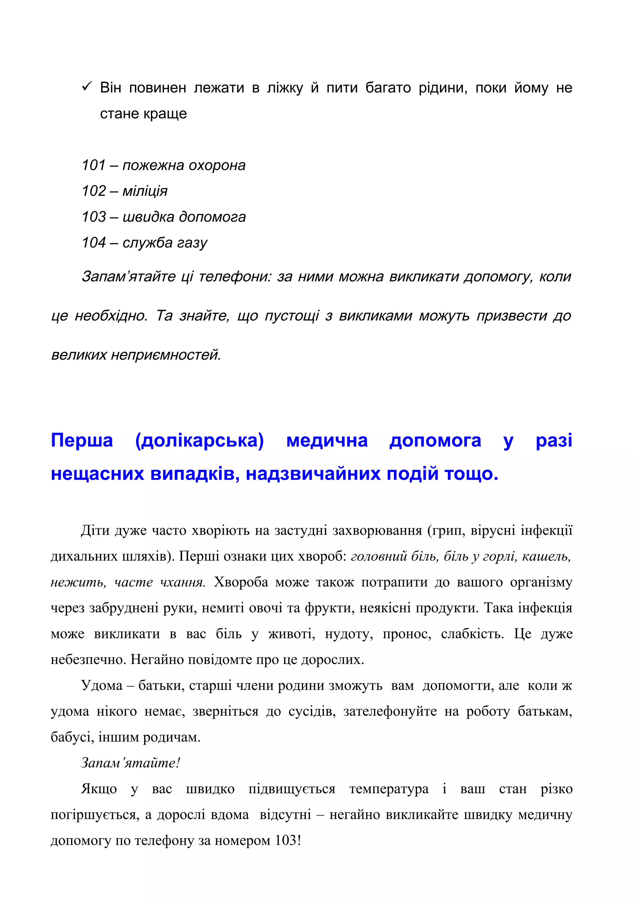  Він повинен лежати в ліжку й пити багато рідини, поки йому не
стане краще
101 – пожежна охорона
102 – міліція
103 – швидка допомога
104 – служба газу
Запам’ятайте ці телефони: за ними можна викликати допомогу, коли
це необхідно. Та знайте, що пустощі з викликами можуть призвести до
великих неприємностей.
Перша (долікарська) медична допомога у разі
нещасних випадків, надзвичайних подій тощо.
Діти дуже часто хворіють на застудні захворювання (грип, вірусні інфекції
дихальних шляхів). Перші ознаки цих хвороб: головний біль, біль у горлі, кашель,
нежить, часте чхання. Хвороба може також потрапити до вашого організму
через забруднені руки, немиті овочі та фрукти, неякісні продукти. Така інфекція
може викликати в вас біль у животі, нудоту, пронос, слабкість. Це дуже
небезпечно. Негайно повідомте про це дорослих.
Удома – батьки, старші члени родини зможуть вам допомогти, але коли ж
удома нікого немає, зверніться до сусідів, зателефонуйте на роботу батькам,
бабусі, іншим родичам.
Запам’ятайте!
Якщо у вас швидко підвищується температура і ваш стан різко
погіршується, а дорослі вдома відсутні – негайно викликайте швидку медичну
допомогу по телефону за номером 103!
 