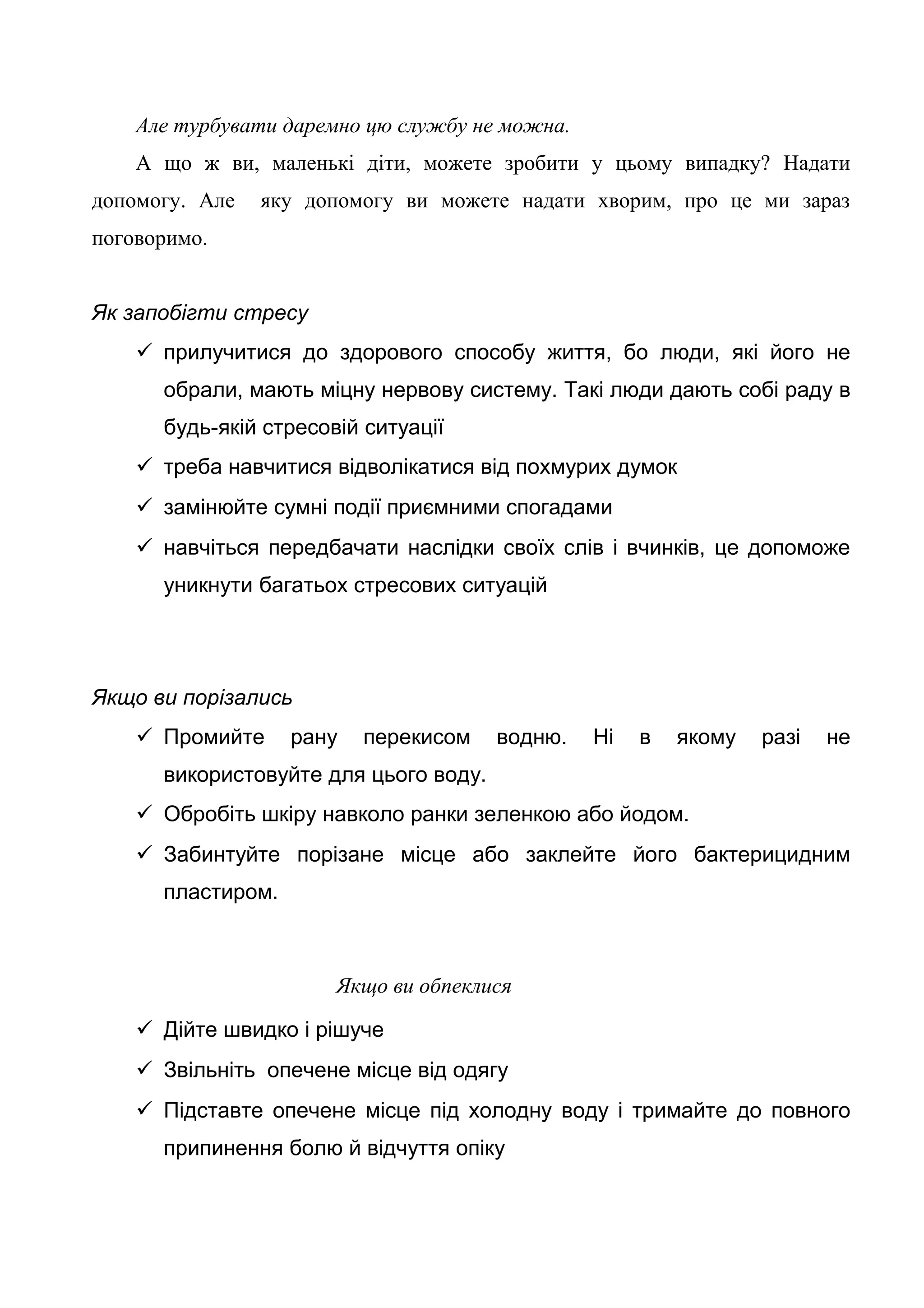 Але турбувати даремно цю службу не можна.
А що ж ви, маленькі діти, можете зробити у цьому випадку? Надати
допомогу. Але яку допомогу ви можете надати хворим, про це ми зараз
поговоримо.
Як запобігти стресу
 прилучитися до здорового способу життя, бо люди, які його не
обрали, мають міцну нервову систему. Такі люди дають собі раду в
будь-якій стресовій ситуації
 треба навчитися відволікатися від похмурих думок
 замінюйте сумні події приємними спогадами
 навчіться передбачати наслідки своїх слів і вчинків, це допоможе
уникнути багатьох стресових ситуацій
Якщо ви порізались
 Промийте рану перекисом водню. Ні в якому разі не
використовуйте для цього воду.
 Обробіть шкіру навколо ранки зеленкою або йодом.
 Забинтуйте порізане місце або заклейте його бактерицидним
пластиром.
Якщо ви обпеклися
 Дійте швидко і рішуче
 Звільніть опечене місце від одягу
 Підставте опечене місце під холодну воду і тримайте до повного
припинення болю й відчуття опіку
 