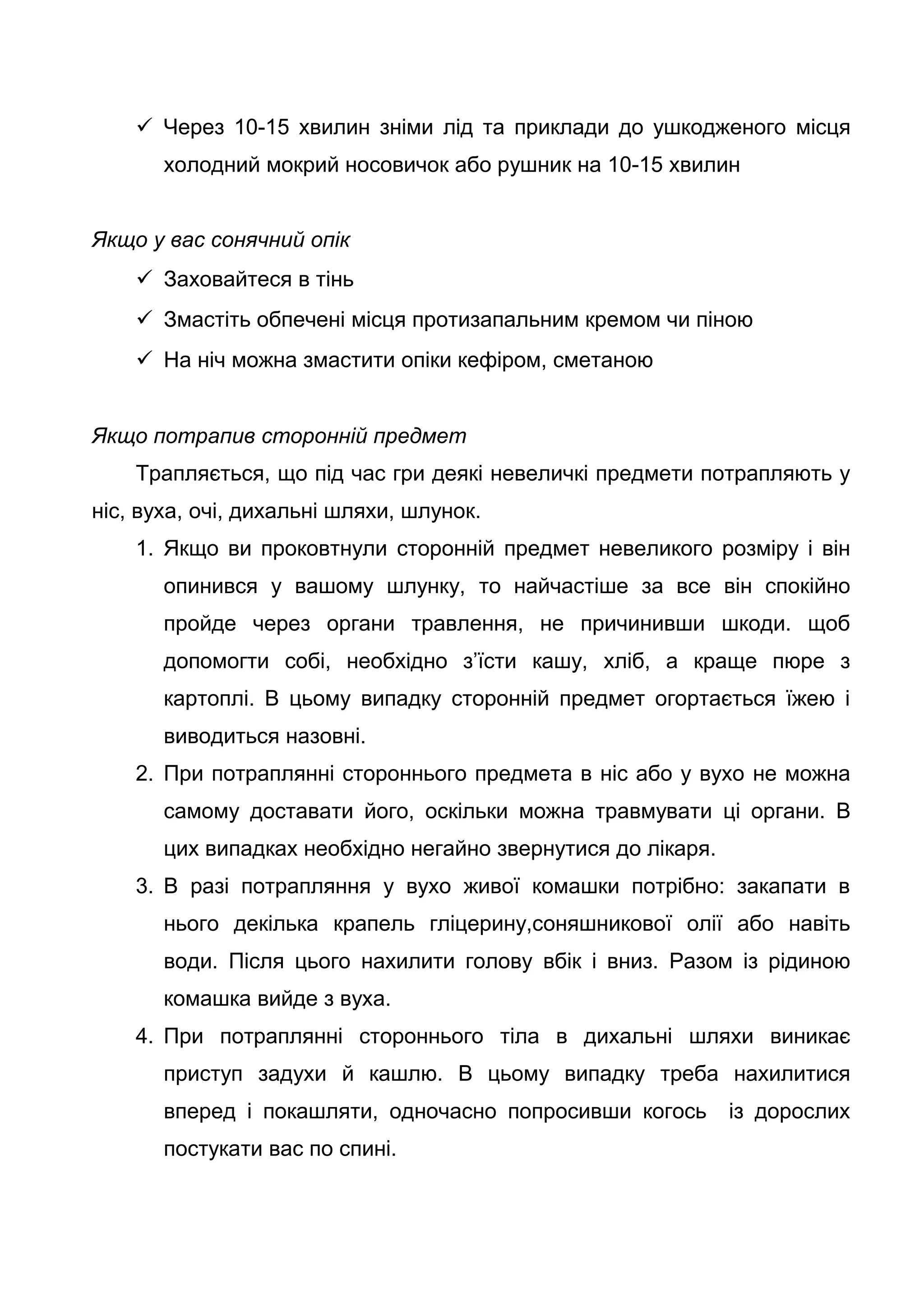 Через 10-15 хвилин зніми лід та приклади до ушкодженого місця
холодний мокрий носовичок або рушник на 10-15 хвилин
Якщо у вас сонячний опік
 Заховайтеся в тінь
 Змастіть обпечені місця протизапальним кремом чи піною
 На ніч можна змастити опіки кефіром, сметаною
Якщо потрапив сторонній предмет
Трапляється, що під час гри деякі невеличкі предмети потрапляють у
ніс, вуха, очі, дихальні шляхи, шлунок.
1. Якщо ви проковтнули сторонній предмет невеликого розміру і він
опинився у вашому шлунку, то найчастіше за все він спокійно
пройде через органи травлення, не причинивши шкоди. щоб
допомогти собі, необхідно з’їсти кашу, хліб, а краще пюре з
картоплі. В цьому випадку сторонній предмет огортається їжею і
виводиться назовні.
2. При потраплянні стороннього предмета в ніс або у вухо не можна
самому доставати його, оскільки можна травмувати ці органи. В
цих випадках необхідно негайно звернутися до лікаря.
3. В разі потрапляння у вухо живої комашки потрібно: закапати в
нього декілька крапель гліцерину,соняшникової олії або навіть
води. Після цього нахилити голову вбік і вниз. Разом із рідиною
комашка вийде з вуха.
4. При потраплянні стороннього тіла в дихальні шляхи виникає
приступ задухи й кашлю. В цьому випадку треба нахилитися
вперед і покашляти, одночасно попросивши когось із дорослих
постукати вас по спині.
 