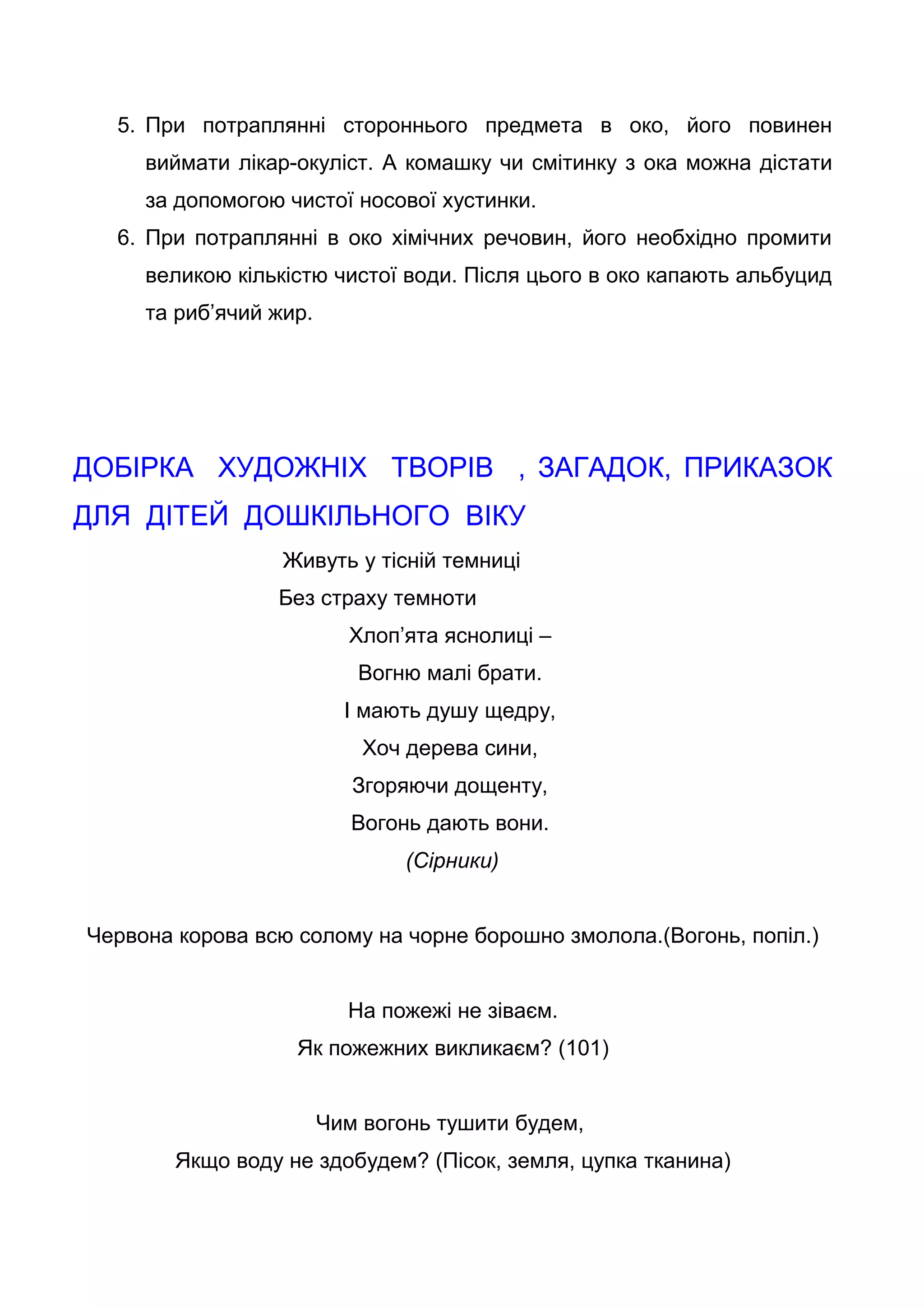 5. При потраплянні стороннього предмета в око, його повинен
виймати лікар-окуліст. А комашку чи смітинку з ока можна дістати
за допомогою чистої носової хустинки.
6. При потраплянні в око хімічних речовин, його необхідно промити
великою кількістю чистої води. Після цього в око капають альбуцид
та риб’ячий жир.
ДОБІРКА ХУДОЖНІХ ТВОРІВ , ЗАГАДОК, ПРИКАЗОК
ДЛЯ ДІТЕЙ ДОШКІЛЬНОГО ВІКУ
Живуть у тісній темниці
Без страху темноти
Хлоп’ята яснолиці –
Вогню малі брати.
І мають душу щедру,
Хоч дерева сини,
Згоряючи дощенту,
Вогонь дають вони.
(Сірники)
Червона корова всю солому на чорне борошно змолола.(Вогонь, попіл.)
На пожежі не зіваєм.
Як пожежних викликаєм? (101)
Чим вогонь тушити будем,
Якщо воду не здобудем? (Пісок, земля, цупка тканина)
 