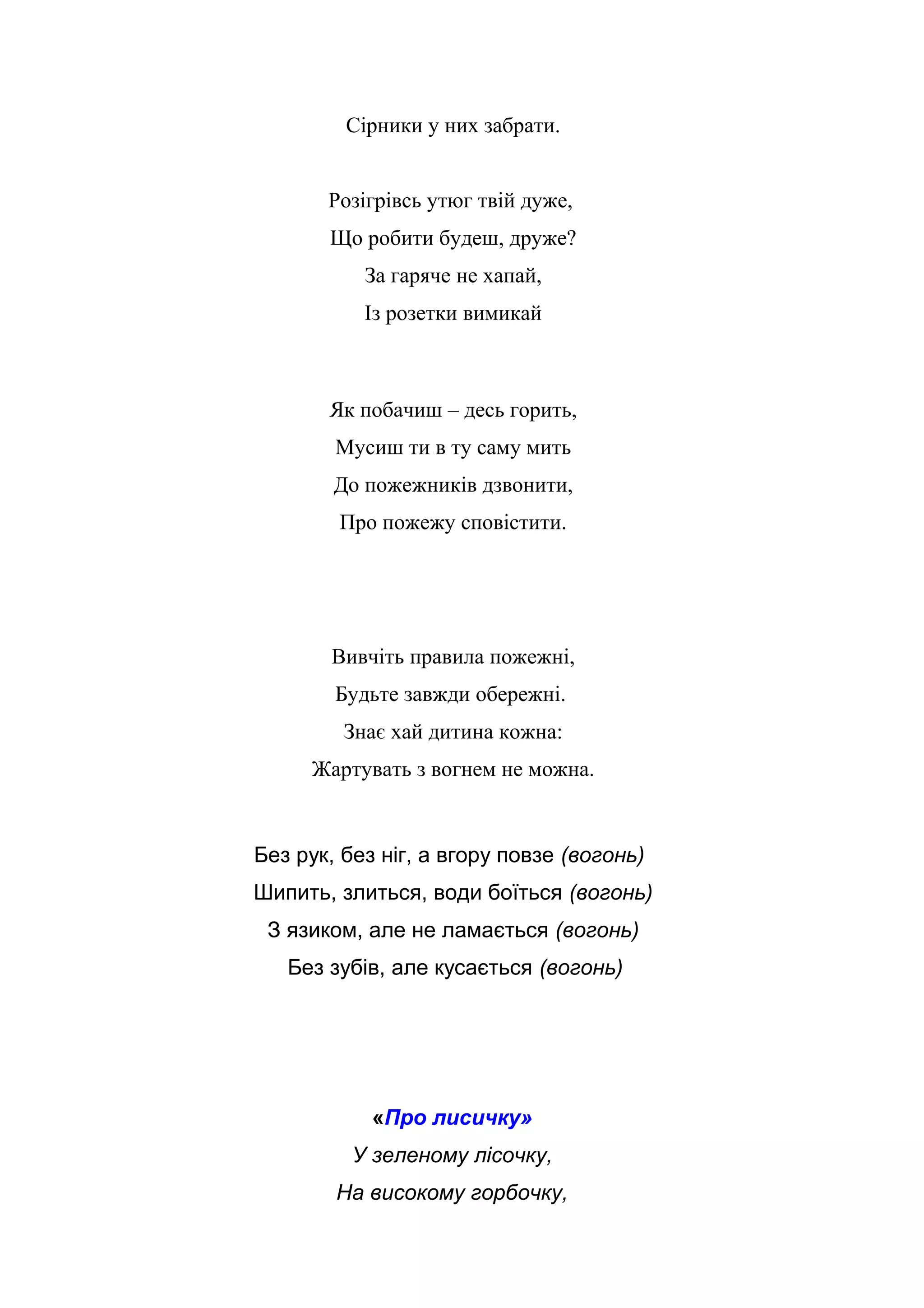 Сірники у них забрати.
Розігрівсь утюг твій дуже,
Що робити будеш, друже?
За гаряче не хапай,
Із розетки вимикай
Як побачиш – десь горить,
Мусиш ти в ту саму мить
До пожежників дзвонити,
Про пожежу сповістити.
Вивчіть правила пожежні,
Будьте завжди обережні.
Знає хай дитина кожна:
Жартувать з вогнем не можна.
Без рук, без ніг, а вгору повзе (вогонь)
Шипить, злиться, води боїться (вогонь)
З язиком, але не ламається (вогонь)
Без зубів, але кусається (вогонь)
«Про лисичку»
У зеленому лісочку,
На високому горбочку,
 