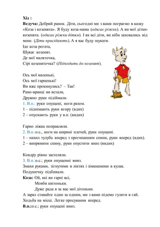 Хід :
Ведуча: Добрий ранок. Діти, сьогодні ми з вами пограємо в казку
«Коза і козенята». Я буду коза-мама (одягає ріжки). А ви мої дітки-
козенята. (одягає ріжки дітям). І як всі діти, ви ніби заховались від
мене. (Діти присідають). А я вас буду шукати.
Іде коза рогата,
Шукає козенят.
Де мої маляточка,
Сірі козеняточка? (Підходить до козенят).
Ось мої маленькі,
Ось мої гарненькі!
Ви вже прокинулись? – Так!
Рано-вранці ви встали,
Дружно руки підіймали.
1. В.п.: руки опущені, ноги разом.
1 – піднімають руки вгору (вдих)
2 – опускають руки у в.п. (видих)
Гарно ліжка поправляли.
2. В.п.:о.с., ноги на ширині плечей, руки опущені.
1 – нахил тулуба вперед з прогинанням спини, руки вперед (вдих).
2 – випрямити спину, руки опустити вниз (видих)
Ковдру рівно застеляли.
3. В.п.:о.с.; руки опущенні вниз.
Змахи руками, зігнутими в ліктях і зімкненими в кулак.
Подушечку підбивали.
Коза: Ой, які ви гарні всі,
Мовби квітоньки.
Дуже рада я за вас мої дітоньки.
А зараз ставайте один за одним, ми з вами підемо гуляти в гай.
Ходьба на місці. Легке просування вперед.
В.п.:о.с.; руки опущені вниз.
 