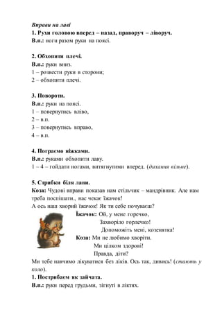 Вправи на лаві
1. Рухи головою вперед – назад, праворуч – ліворуч.
В.п.: ноги разом руки на поясі.
2. Обхопити плечі.
В.п.: руки вниз.
1 – розвести руки в сторони;
2 – обхопити плечі.
3. Повороти.
В.п.: руки на поясі.
1 – повернутись вліво,
2 – в.п.
3 – повернутись вправо,
4 – в.п.
4. Пограємо ніжками.
В.п.: руками обхопити лаву.
1 – 4 – гойдати ногами, витягнутими вперед. (дихання вільне).
5. Стрибки біля лави.
Коза: Чудові вправи показав нам стільчик – мандрівник. Але нам
треба поспішати., нас чекає їжачок!
А ось наш хворий їжачок! Як ти себе почуваєш?
Їжачок: Ой, у мене горечко,
Захворіло горлечко!
Допоможіть мені, козенятка!
Коза: Ми не любимо хворіти.
Ми цілком здорові!
Правда, діти?
Ми тебе навчимо лікуватися без ліків. Ось так, дивись! (стають у
коло).
1. Пострибаєм як зайчата.
В.п.: руки перед грудьми, зігнуті в ліктях.
 