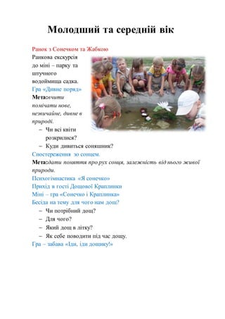 Ранок з Сонечком та Жабкою
Ранкова екскурсія
до міні – парку та
штучного
водоймища садка.
Гра «Дивне поряд»
Мета:вчити
помічати нове,
незвичайне, дивне в
природі.
 Чи всі квіти
розкрилися?
 Куди дивиться соняшник?
Спостереження зо сонцем.
Мета:дати поняття про рух сонця, залежність від нього живої
природи.
Психогімнастика «Я сонечко»
Прихід в гості Дощової Краплинки
Міні – гра «Сонечко і Краплинка»
Бесіда на тему для чого нам дощ?
 Чи потрібний дощ?
 Для чого?
 Який дощ в літку?
 Як себе поводити під час дощу.
Гра – забава «Іди, іди дощику!»
Молодший та середній вік
 