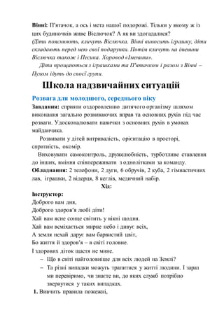Вінні: П’ятачок, а ось і мета нашої подорожі. Тільки у якому ж із
цих будиночків живе Віслючок? А як ви здогадалися?
(Діти пояснюють, кличуть Віслючка. Вінні виносить іграшку, діти
складають перед нею свої подарунки. Потім кличуть на іменини
Віслючка також і Песика. Хоровод «Іменини».
Діти прощаються з іграшками та П’ятачком і разом з Вінні –
Пухом ідуть до своєї групи.
Розвага для молодшого, середнього віку
Завдання: сприяти оздоровленню дитячого організму шляхом
виконання загально розвиваючих вправ та основних рухів під час
розваги. Удосконалювати навички з основних рухів в умовах
майданчика.
Розвивати у дітей витривалість, орієнтацію в просторі,
спритність, окомір.
Виховувати самоконтроль, дружелюбність, турботливе ставлення
до інших, вміння співпереживати з однолітками за команду.
Обладнання: 2 телефони, 2 дуги, 6 обручів, 2 куба, 2 гімнастичних
лав, іграшки, 2 відерця, 8 кеглів, медичний набір.
Хід:
Інструктор:
Доброго вам дня,
Доброго здоров’я любі діти!
Хай вам ясне сонце світить у вікні щодня.
Хай вам всміхається мирне небо і дивує всіх,
А земля нехай дарує вам барвистий цвіт,
Бо життя й здоров’я – в світі головне.
І здорових діток щастя не мине.
 Що в світі найголовніше для всіх людей на Землі?
 Та різні випадки можуть трапитися у житті людини. І зараз
ми перевіримо, чи знаєте ви, до яких служб потрібно
звернутися у таких випадках.
1. Вивчить правила пожежні,
Школа надзвичайних ситуацій
 