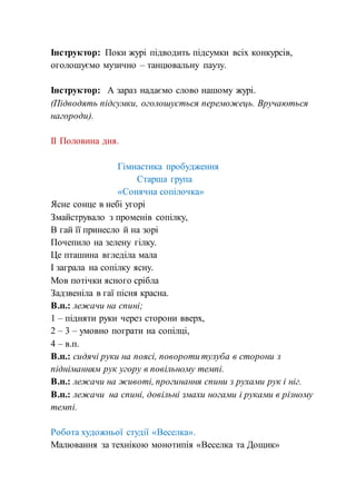 Інструктор: Поки журі підводить підсумки всіх конкурсів,
оголошуємо музично – танцювальну паузу.
Інструктор: А зараз надаємо слово нашому журі.
(Підводять підсумки, оголошується переможець. Вручаються
нагороди).
ІІ Половина дня.
Гімнастика пробудження
Старша група
«Сонячна сопілочка»
Ясне сонце в небі угорі
Змайструвало з променів сопілку,
В гай її принесло й на зорі
Почепило на зелену гілку.
Це пташина вгледіла мала
І заграла на сопілку ясну.
Мов потічки ясного срібла
Задзвеніла в гаї пісня красна.
В.п.: лежачи на спині;
1 – підняти руки через сторони вверх,
2 – 3 – умовно пограти на сопілці,
4 – в.п.
В.п.: сидячі руки на поясі, повороти тулуба в сторони з
підніманням рук угору в повільному темпі.
В.п.: лежачи на животі, прогинання спини з рухами рук і ніг.
В.п.: лежачи на спині, довільні змахи ногами і руками в різному
темпі.
Робота художньої студії «Веселка».
Малювання за технікою монотипія «Веселка та Дощик»
 