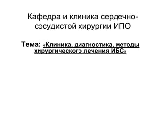 Кафедра и клиника сердечно-
сосудистой хирургии ИПО
Тема: «Клиника, диагностика, методы
хирургического лечения ИБС»
 