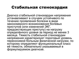 Стабильная стенокардия
 Диагноз стабильной стенокардии напряжения
устанавливают в случаях устойчивого по
течению проявления болезни в виде
закономерного возникновения болевых
приступов (или изменений ЭКГ,
предшествующих приступу) на нагрузку
определённого уровня за период не менее 3
месяца. Тяжесть стабильной стенокардии
напряжения характеризует пороговый уровень
переносимой больным физической нагрузки, по
которому определяют функциональный класс
её тяжести, обязательно указываемый в
формулируемом диагнозе.
 