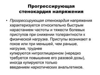 Прогрессирующая
стенокардия напряжения
• Прогрессирующая стенокардия напряжения
характеризуется относительно быстрым
нарастанием частоты и тяжести болевых
приступов при снижении толерантности к
физической нагрузке. Приступы возникают в
покое или при меньшей, чем раньше,
нагрузке, труднее
купируются нитроглицерином (нередко
требуется повышение его разовой дозы),
иногда купируются только
введением наркотических анальгетиков.
 