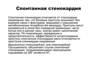 Спонтанная стенокардия
 Спонтанная стенокардия отличается от стенокардии
напряжения тем, что болевые приступы возникают без
видимой связи с факторами, ведущими к повышению
метаболических потребностей миокарда. Приступы могут
развиваться в покое без очевидной провокации, часто
ночью или в ранние часы, иногда имеют циклический
характер. По локализации, иррадиации и
продолжительности, эффективности нитроглицерина
приступы спонтанной стенокардии мало отличаются от
приступов стенокардии напряжения.
 Вариантной стенокардией, или стенокардией
Принцметала, обозначают случаи спонтанной
стенокардии, сопровождающиеся преходящими
подъёмами на ЭКГ сегмента SТ.
 